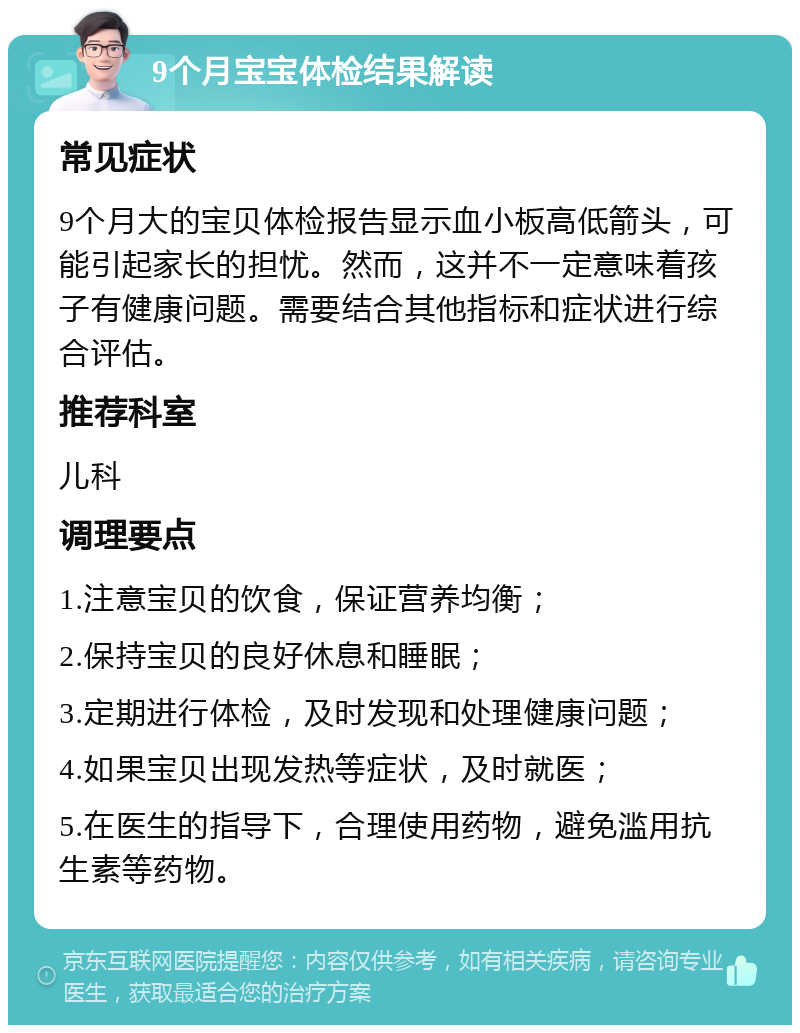 9个月宝宝体检结果解读 常见症状 9个月大的宝贝体检报告显示血小板高低箭头，可能引起家长的担忧。然而，这并不一定意味着孩子有健康问题。需要结合其他指标和症状进行综合评估。 推荐科室 儿科 调理要点 1.注意宝贝的饮食，保证营养均衡； 2.保持宝贝的良好休息和睡眠； 3.定期进行体检，及时发现和处理健康问题； 4.如果宝贝出现发热等症状，及时就医； 5.在医生的指导下，合理使用药物，避免滥用抗生素等药物。