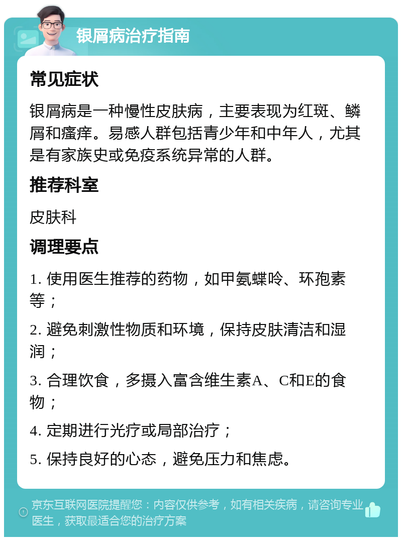 银屑病治疗指南 常见症状 银屑病是一种慢性皮肤病，主要表现为红斑、鳞屑和瘙痒。易感人群包括青少年和中年人，尤其是有家族史或免疫系统异常的人群。 推荐科室 皮肤科 调理要点 1. 使用医生推荐的药物，如甲氨蝶呤、环孢素等； 2. 避免刺激性物质和环境，保持皮肤清洁和湿润； 3. 合理饮食，多摄入富含维生素A、C和E的食物； 4. 定期进行光疗或局部治疗； 5. 保持良好的心态，避免压力和焦虑。