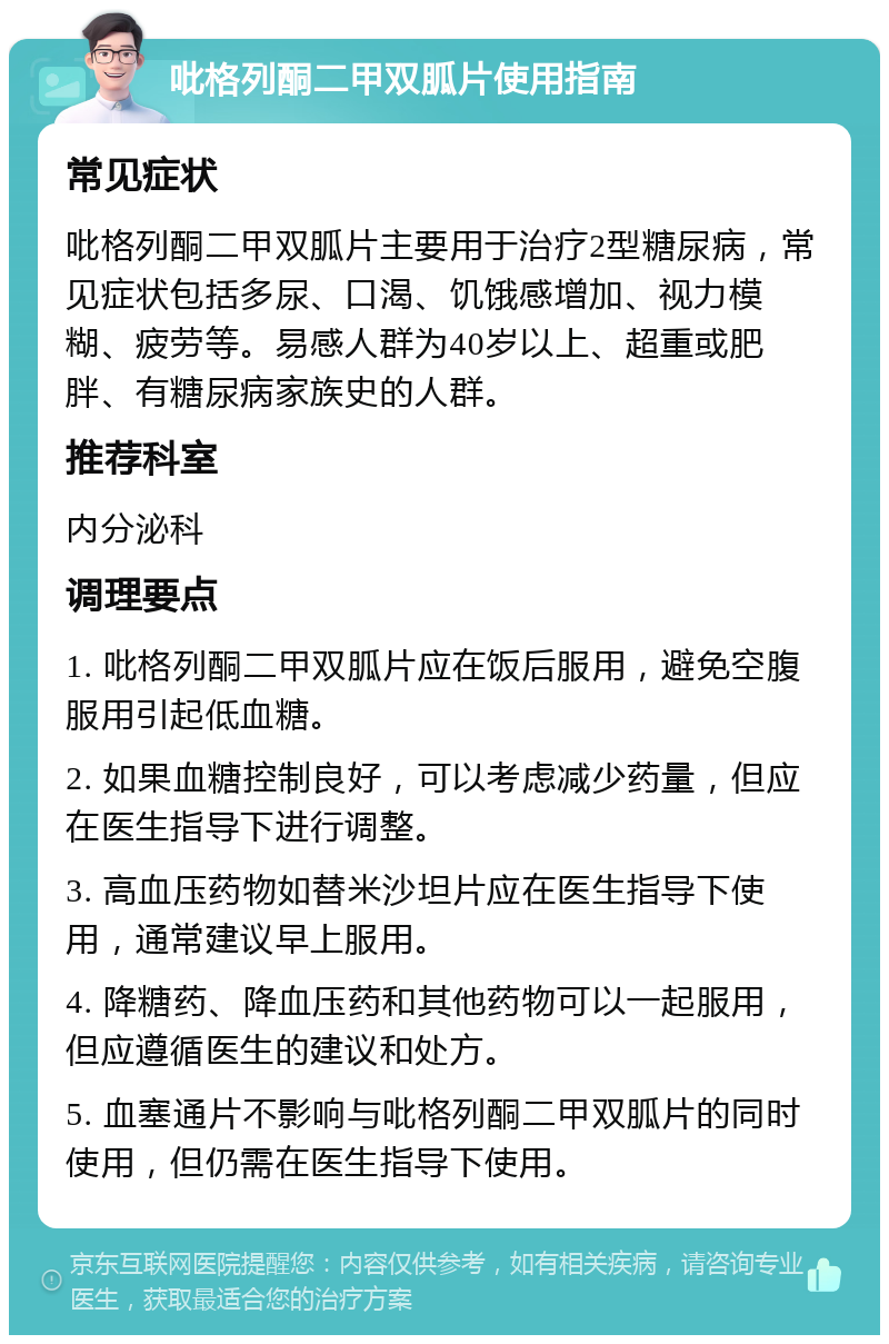 吡格列酮二甲双胍片使用指南 常见症状 吡格列酮二甲双胍片主要用于治疗2型糖尿病，常见症状包括多尿、口渴、饥饿感增加、视力模糊、疲劳等。易感人群为40岁以上、超重或肥胖、有糖尿病家族史的人群。 推荐科室 内分泌科 调理要点 1. 吡格列酮二甲双胍片应在饭后服用，避免空腹服用引起低血糖。 2. 如果血糖控制良好，可以考虑减少药量，但应在医生指导下进行调整。 3. 高血压药物如替米沙坦片应在医生指导下使用，通常建议早上服用。 4. 降糖药、降血压药和其他药物可以一起服用，但应遵循医生的建议和处方。 5. 血塞通片不影响与吡格列酮二甲双胍片的同时使用，但仍需在医生指导下使用。