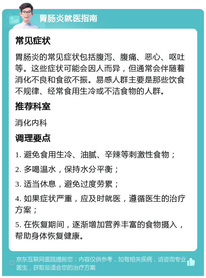 胃肠炎就医指南 常见症状 胃肠炎的常见症状包括腹泻、腹痛、恶心、呕吐等。这些症状可能会因人而异，但通常会伴随着消化不良和食欲不振。易感人群主要是那些饮食不规律、经常食用生冷或不洁食物的人群。 推荐科室 消化内科 调理要点 1. 避免食用生冷、油腻、辛辣等刺激性食物； 2. 多喝温水，保持水分平衡； 3. 适当休息，避免过度劳累； 4. 如果症状严重，应及时就医，遵循医生的治疗方案； 5. 在恢复期间，逐渐增加营养丰富的食物摄入，帮助身体恢复健康。