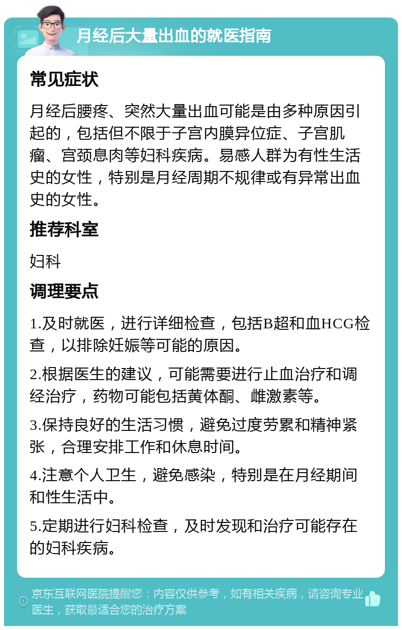 月经后大量出血的就医指南 常见症状 月经后腰疼、突然大量出血可能是由多种原因引起的，包括但不限于子宫内膜异位症、子宫肌瘤、宫颈息肉等妇科疾病。易感人群为有性生活史的女性，特别是月经周期不规律或有异常出血史的女性。 推荐科室 妇科 调理要点 1.及时就医，进行详细检查，包括B超和血HCG检查，以排除妊娠等可能的原因。 2.根据医生的建议，可能需要进行止血治疗和调经治疗，药物可能包括黄体酮、雌激素等。 3.保持良好的生活习惯，避免过度劳累和精神紧张，合理安排工作和休息时间。 4.注意个人卫生，避免感染，特别是在月经期间和性生活中。 5.定期进行妇科检查，及时发现和治疗可能存在的妇科疾病。