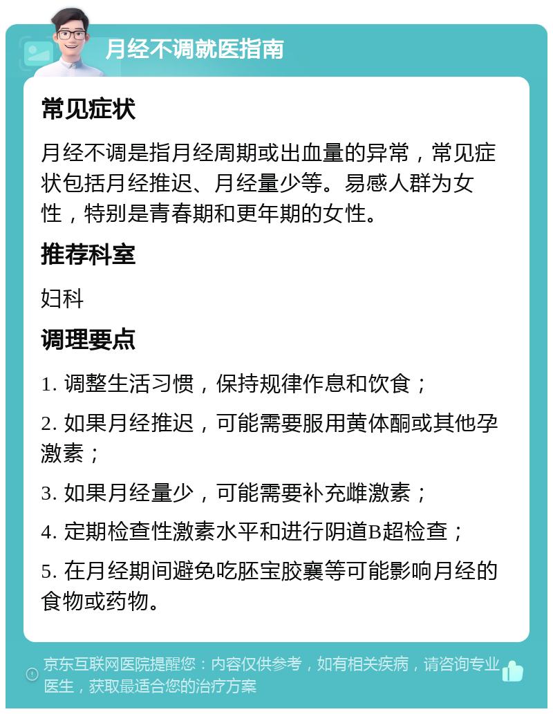 月经不调就医指南 常见症状 月经不调是指月经周期或出血量的异常，常见症状包括月经推迟、月经量少等。易感人群为女性，特别是青春期和更年期的女性。 推荐科室 妇科 调理要点 1. 调整生活习惯，保持规律作息和饮食； 2. 如果月经推迟，可能需要服用黄体酮或其他孕激素； 3. 如果月经量少，可能需要补充雌激素； 4. 定期检查性激素水平和进行阴道B超检查； 5. 在月经期间避免吃胚宝㬵襄等可能影响月经的食物或药物。