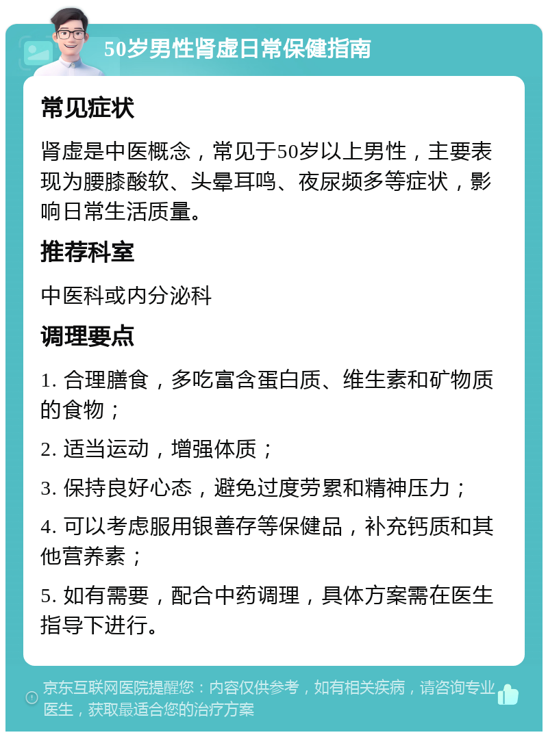 50岁男性肾虚日常保健指南 常见症状 肾虚是中医概念，常见于50岁以上男性，主要表现为腰膝酸软、头晕耳鸣、夜尿频多等症状，影响日常生活质量。 推荐科室 中医科或内分泌科 调理要点 1. 合理膳食，多吃富含蛋白质、维生素和矿物质的食物； 2. 适当运动，增强体质； 3. 保持良好心态，避免过度劳累和精神压力； 4. 可以考虑服用银善存等保健品，补充钙质和其他营养素； 5. 如有需要，配合中药调理，具体方案需在医生指导下进行。