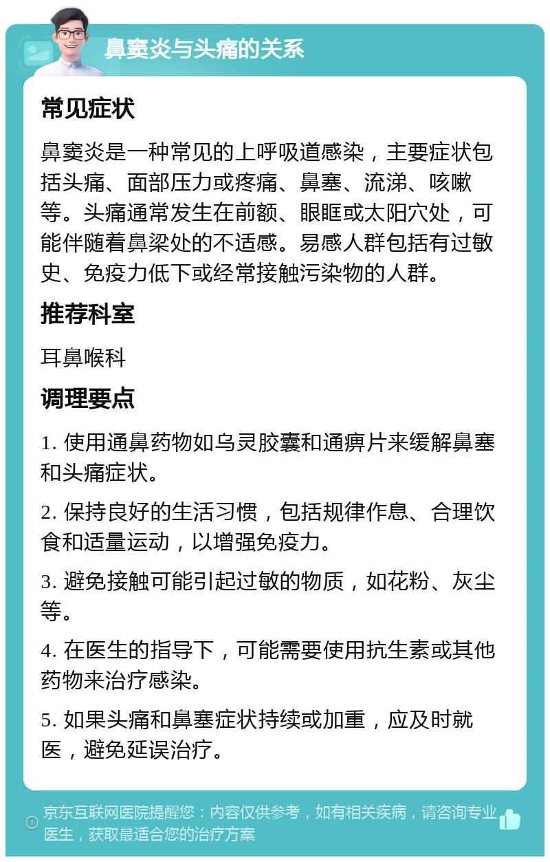 鼻窦炎与头痛的关系 常见症状 鼻窦炎是一种常见的上呼吸道感染，主要症状包括头痛、面部压力或疼痛、鼻塞、流涕、咳嗽等。头痛通常发生在前额、眼眶或太阳穴处，可能伴随着鼻梁处的不适感。易感人群包括有过敏史、免疫力低下或经常接触污染物的人群。 推荐科室 耳鼻喉科 调理要点 1. 使用通鼻药物如乌灵胶囊和通痹片来缓解鼻塞和头痛症状。 2. 保持良好的生活习惯，包括规律作息、合理饮食和适量运动，以增强免疫力。 3. 避免接触可能引起过敏的物质，如花粉、灰尘等。 4. 在医生的指导下，可能需要使用抗生素或其他药物来治疗感染。 5. 如果头痛和鼻塞症状持续或加重，应及时就医，避免延误治疗。