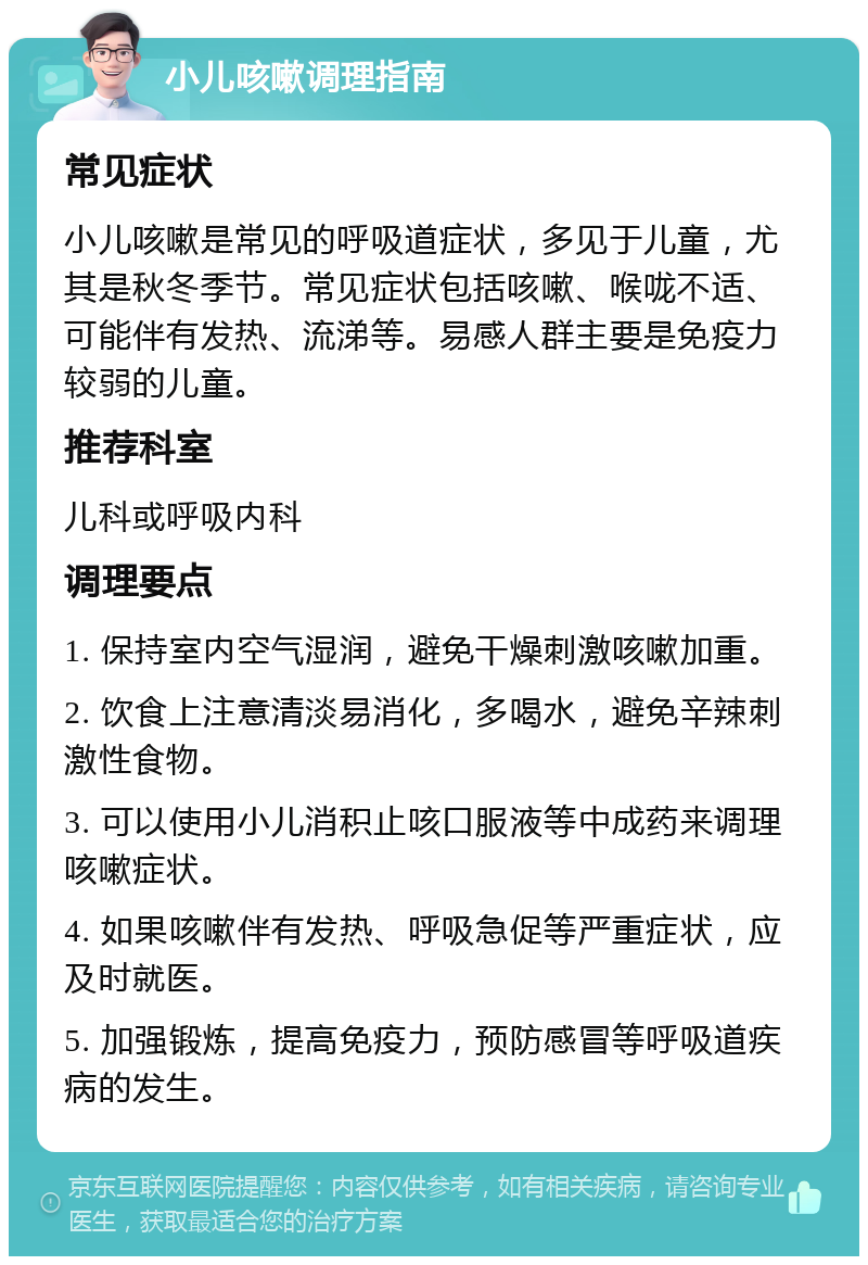 小儿咳嗽调理指南 常见症状 小儿咳嗽是常见的呼吸道症状，多见于儿童，尤其是秋冬季节。常见症状包括咳嗽、喉咙不适、可能伴有发热、流涕等。易感人群主要是免疫力较弱的儿童。 推荐科室 儿科或呼吸内科 调理要点 1. 保持室内空气湿润，避免干燥刺激咳嗽加重。 2. 饮食上注意清淡易消化，多喝水，避免辛辣刺激性食物。 3. 可以使用小儿消积止咳口服液等中成药来调理咳嗽症状。 4. 如果咳嗽伴有发热、呼吸急促等严重症状，应及时就医。 5. 加强锻炼，提高免疫力，预防感冒等呼吸道疾病的发生。