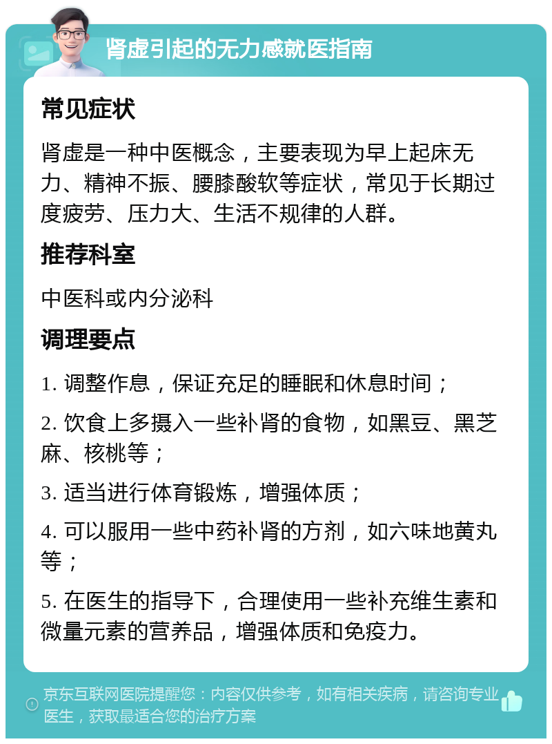 肾虚引起的无力感就医指南 常见症状 肾虚是一种中医概念，主要表现为早上起床无力、精神不振、腰膝酸软等症状，常见于长期过度疲劳、压力大、生活不规律的人群。 推荐科室 中医科或内分泌科 调理要点 1. 调整作息，保证充足的睡眠和休息时间； 2. 饮食上多摄入一些补肾的食物，如黑豆、黑芝麻、核桃等； 3. 适当进行体育锻炼，增强体质； 4. 可以服用一些中药补肾的方剂，如六味地黄丸等； 5. 在医生的指导下，合理使用一些补充维生素和微量元素的营养品，增强体质和免疫力。