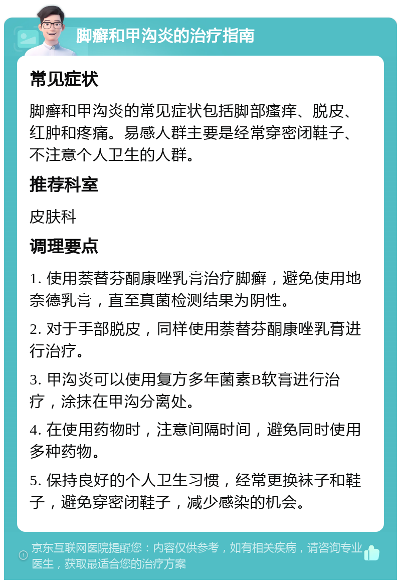 脚癣和甲沟炎的治疗指南 常见症状 脚癣和甲沟炎的常见症状包括脚部瘙痒、脱皮、红肿和疼痛。易感人群主要是经常穿密闭鞋子、不注意个人卫生的人群。 推荐科室 皮肤科 调理要点 1. 使用萘替芬酮康唑乳膏治疗脚癣，避免使用地奈德乳膏，直至真菌检测结果为阴性。 2. 对于手部脱皮，同样使用萘替芬酮康唑乳膏进行治疗。 3. 甲沟炎可以使用复方多年菌素B软膏进行治疗，涂抹在甲沟分离处。 4. 在使用药物时，注意间隔时间，避免同时使用多种药物。 5. 保持良好的个人卫生习惯，经常更换袜子和鞋子，避免穿密闭鞋子，减少感染的机会。