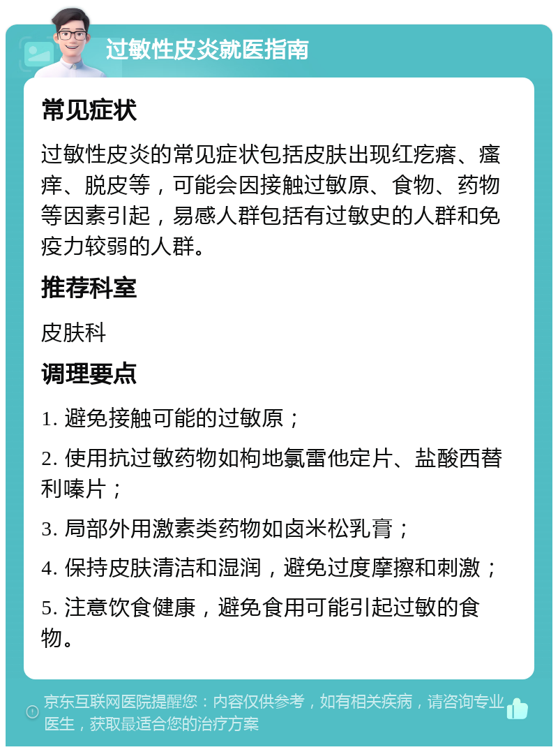 过敏性皮炎就医指南 常见症状 过敏性皮炎的常见症状包括皮肤出现红疙瘩、瘙痒、脱皮等，可能会因接触过敏原、食物、药物等因素引起，易感人群包括有过敏史的人群和免疫力较弱的人群。 推荐科室 皮肤科 调理要点 1. 避免接触可能的过敏原； 2. 使用抗过敏药物如枸地氯雷他定片、盐酸西替利嗪片； 3. 局部外用激素类药物如卤米松乳膏； 4. 保持皮肤清洁和湿润，避免过度摩擦和刺激； 5. 注意饮食健康，避免食用可能引起过敏的食物。