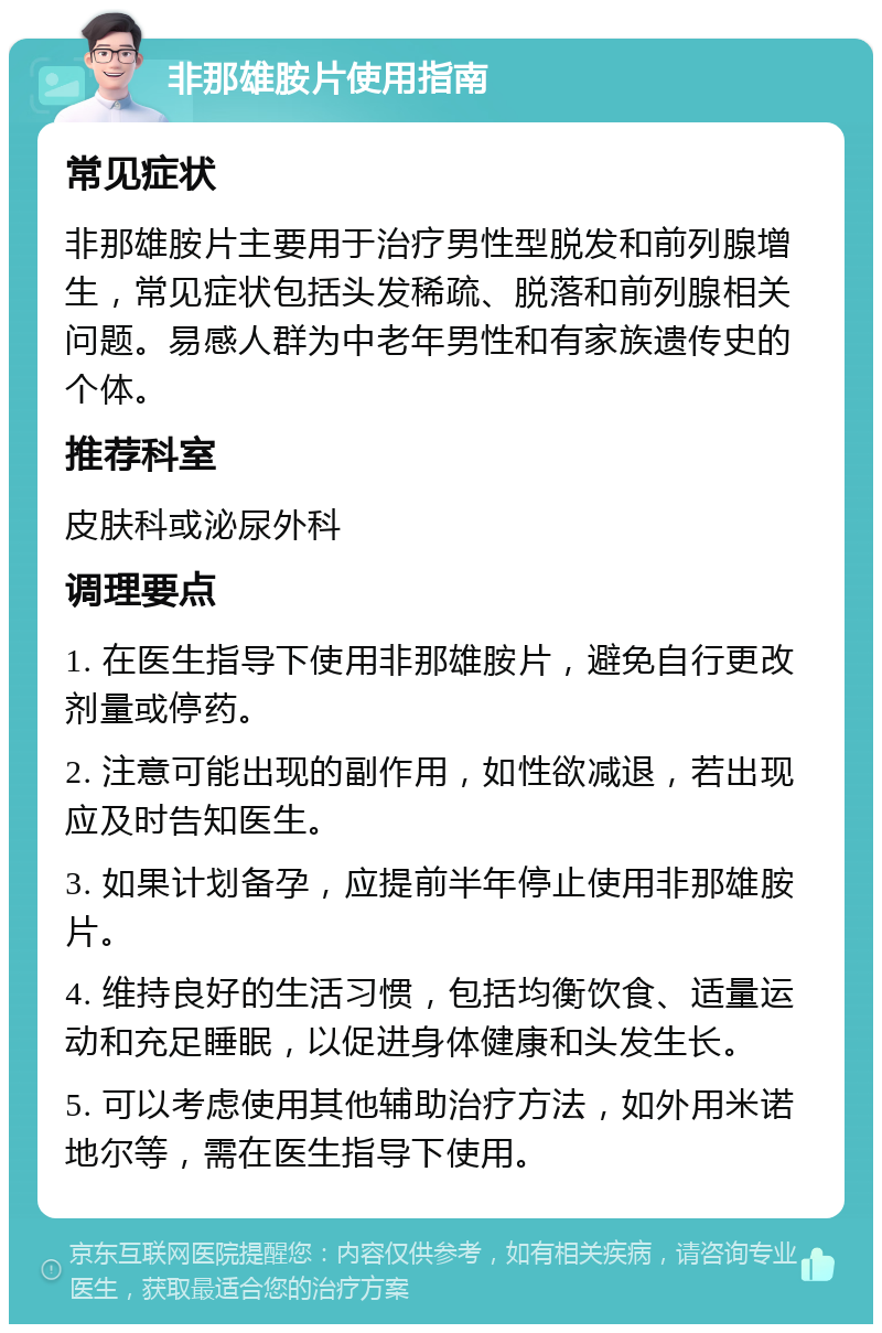 非那雄胺片使用指南 常见症状 非那雄胺片主要用于治疗男性型脱发和前列腺增生，常见症状包括头发稀疏、脱落和前列腺相关问题。易感人群为中老年男性和有家族遗传史的个体。 推荐科室 皮肤科或泌尿外科 调理要点 1. 在医生指导下使用非那雄胺片，避免自行更改剂量或停药。 2. 注意可能出现的副作用，如性欲减退，若出现应及时告知医生。 3. 如果计划备孕，应提前半年停止使用非那雄胺片。 4. 维持良好的生活习惯，包括均衡饮食、适量运动和充足睡眠，以促进身体健康和头发生长。 5. 可以考虑使用其他辅助治疗方法，如外用米诺地尔等，需在医生指导下使用。