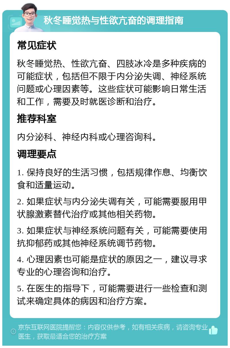 秋冬睡觉热与性欲亢奋的调理指南 常见症状 秋冬睡觉热、性欲亢奋、四肢冰冷是多种疾病的可能症状，包括但不限于内分泌失调、神经系统问题或心理因素等。这些症状可能影响日常生活和工作，需要及时就医诊断和治疗。 推荐科室 内分泌科、神经内科或心理咨询科。 调理要点 1. 保持良好的生活习惯，包括规律作息、均衡饮食和适量运动。 2. 如果症状与内分泌失调有关，可能需要服用甲状腺激素替代治疗或其他相关药物。 3. 如果症状与神经系统问题有关，可能需要使用抗抑郁药或其他神经系统调节药物。 4. 心理因素也可能是症状的原因之一，建议寻求专业的心理咨询和治疗。 5. 在医生的指导下，可能需要进行一些检查和测试来确定具体的病因和治疗方案。