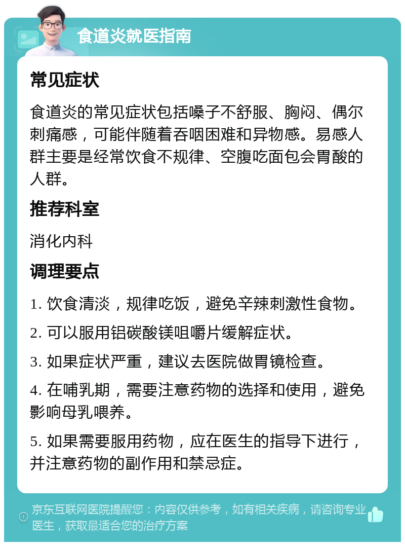 食道炎就医指南 常见症状 食道炎的常见症状包括嗓子不舒服、胸闷、偶尔刺痛感，可能伴随着吞咽困难和异物感。易感人群主要是经常饮食不规律、空腹吃面包会胃酸的人群。 推荐科室 消化内科 调理要点 1. 饮食清淡，规律吃饭，避免辛辣刺激性食物。 2. 可以服用铝碳酸镁咀嚼片缓解症状。 3. 如果症状严重，建议去医院做胃镜检查。 4. 在哺乳期，需要注意药物的选择和使用，避免影响母乳喂养。 5. 如果需要服用药物，应在医生的指导下进行，并注意药物的副作用和禁忌症。