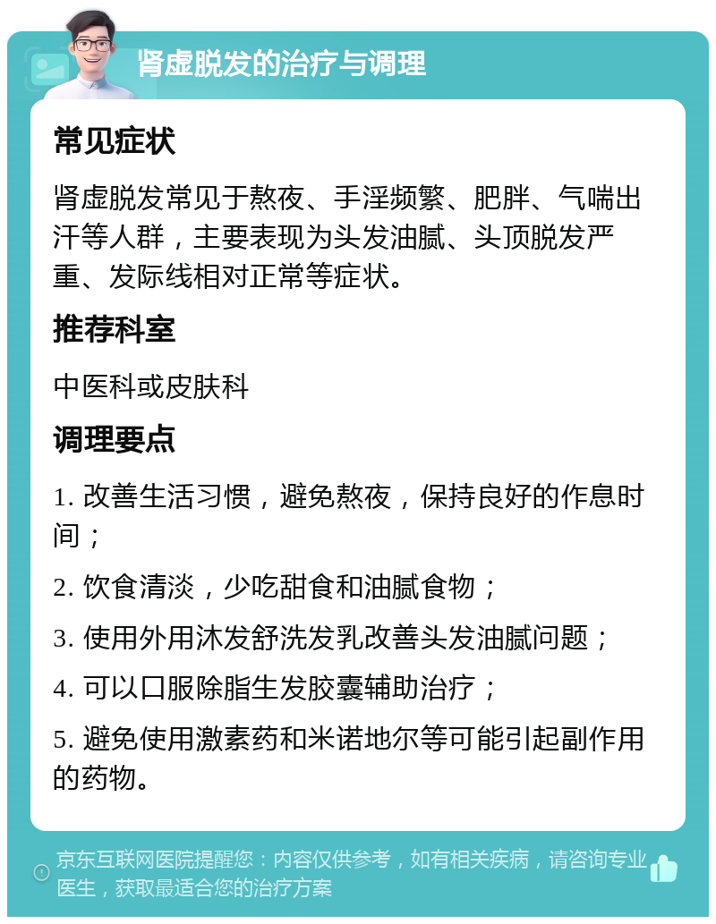 肾虚脱发的治疗与调理 常见症状 肾虚脱发常见于熬夜、手淫频繁、肥胖、气喘出汗等人群，主要表现为头发油腻、头顶脱发严重、发际线相对正常等症状。 推荐科室 中医科或皮肤科 调理要点 1. 改善生活习惯，避免熬夜，保持良好的作息时间； 2. 饮食清淡，少吃甜食和油腻食物； 3. 使用外用沐发舒洗发乳改善头发油腻问题； 4. 可以口服除脂生发胶囊辅助治疗； 5. 避免使用激素药和米诺地尔等可能引起副作用的药物。