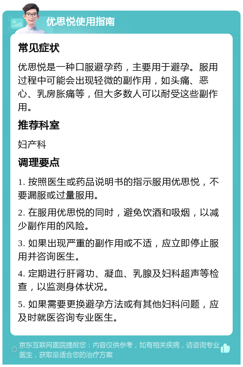 优思悦使用指南 常见症状 优思悦是一种口服避孕药，主要用于避孕。服用过程中可能会出现轻微的副作用，如头痛、恶心、乳房胀痛等，但大多数人可以耐受这些副作用。 推荐科室 妇产科 调理要点 1. 按照医生或药品说明书的指示服用优思悦，不要漏服或过量服用。 2. 在服用优思悦的同时，避免饮酒和吸烟，以减少副作用的风险。 3. 如果出现严重的副作用或不适，应立即停止服用并咨询医生。 4. 定期进行肝肾功、凝血、乳腺及妇科超声等检查，以监测身体状况。 5. 如果需要更换避孕方法或有其他妇科问题，应及时就医咨询专业医生。