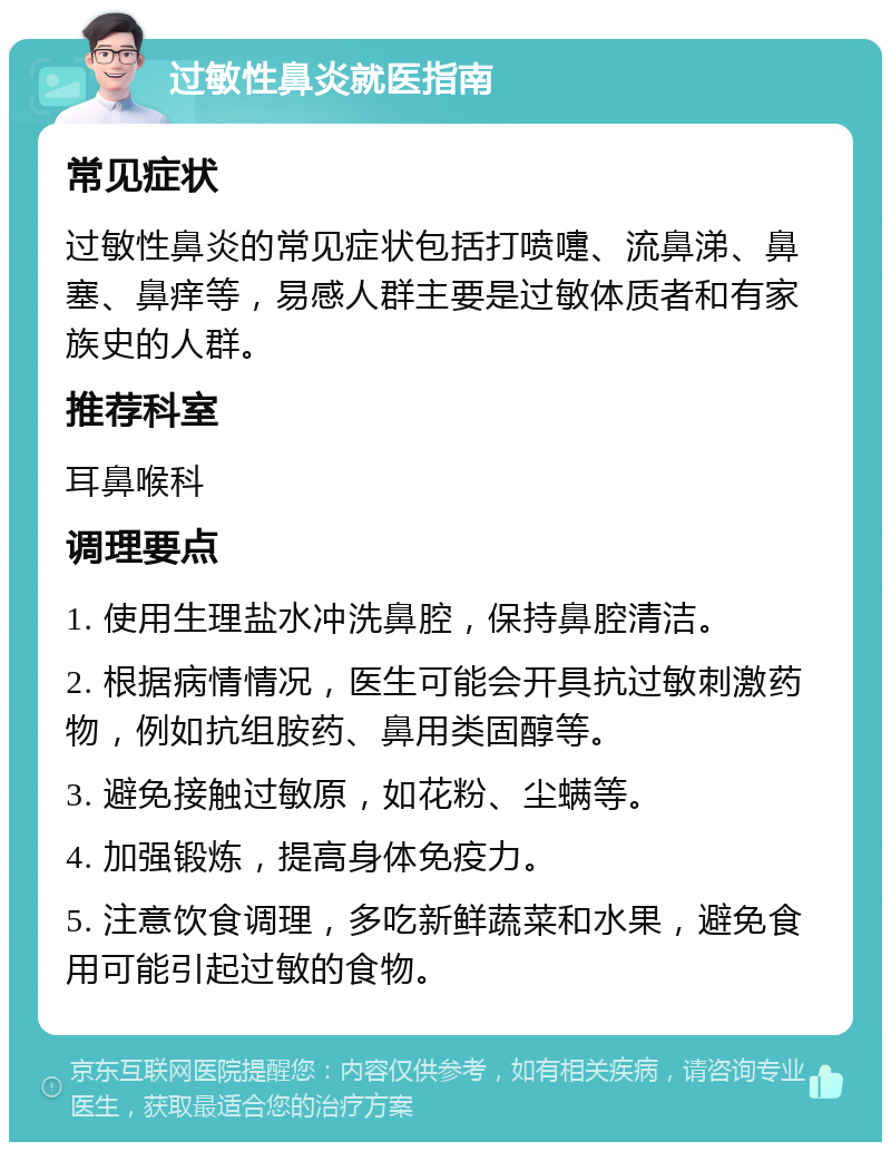 过敏性鼻炎就医指南 常见症状 过敏性鼻炎的常见症状包括打喷嚏、流鼻涕、鼻塞、鼻痒等，易感人群主要是过敏体质者和有家族史的人群。 推荐科室 耳鼻喉科 调理要点 1. 使用生理盐水冲洗鼻腔，保持鼻腔清洁。 2. 根据病情情况，医生可能会开具抗过敏刺激药物，例如抗组胺药、鼻用类固醇等。 3. 避免接触过敏原，如花粉、尘螨等。 4. 加强锻炼，提高身体免疫力。 5. 注意饮食调理，多吃新鲜蔬菜和水果，避免食用可能引起过敏的食物。