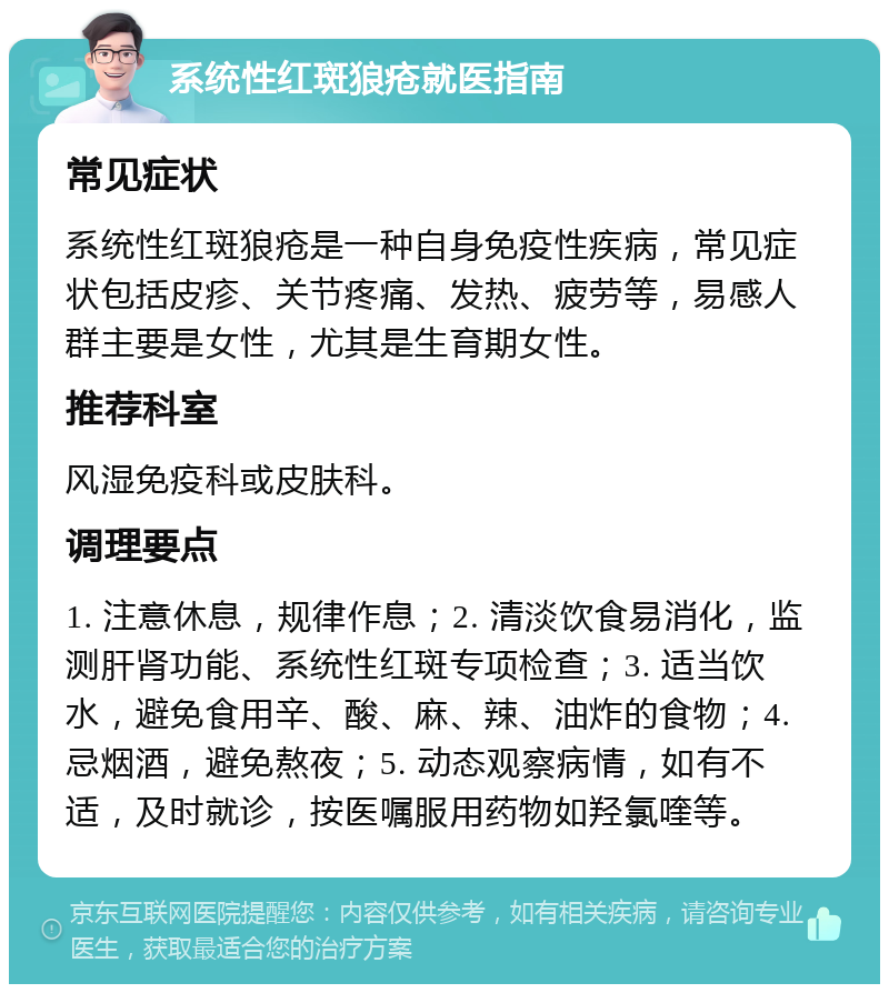 系统性红斑狼疮就医指南 常见症状 系统性红斑狼疮是一种自身免疫性疾病，常见症状包括皮疹、关节疼痛、发热、疲劳等，易感人群主要是女性，尤其是生育期女性。 推荐科室 风湿免疫科或皮肤科。 调理要点 1. 注意休息，规律作息；2. 清淡饮食易消化，监测肝肾功能、系统性红斑专项检查；3. 适当饮水，避免食用辛、酸、麻、辣、油炸的食物；4. 忌烟酒，避免熬夜；5. 动态观察病情，如有不适，及时就诊，按医嘱服用药物如羟氯喹等。