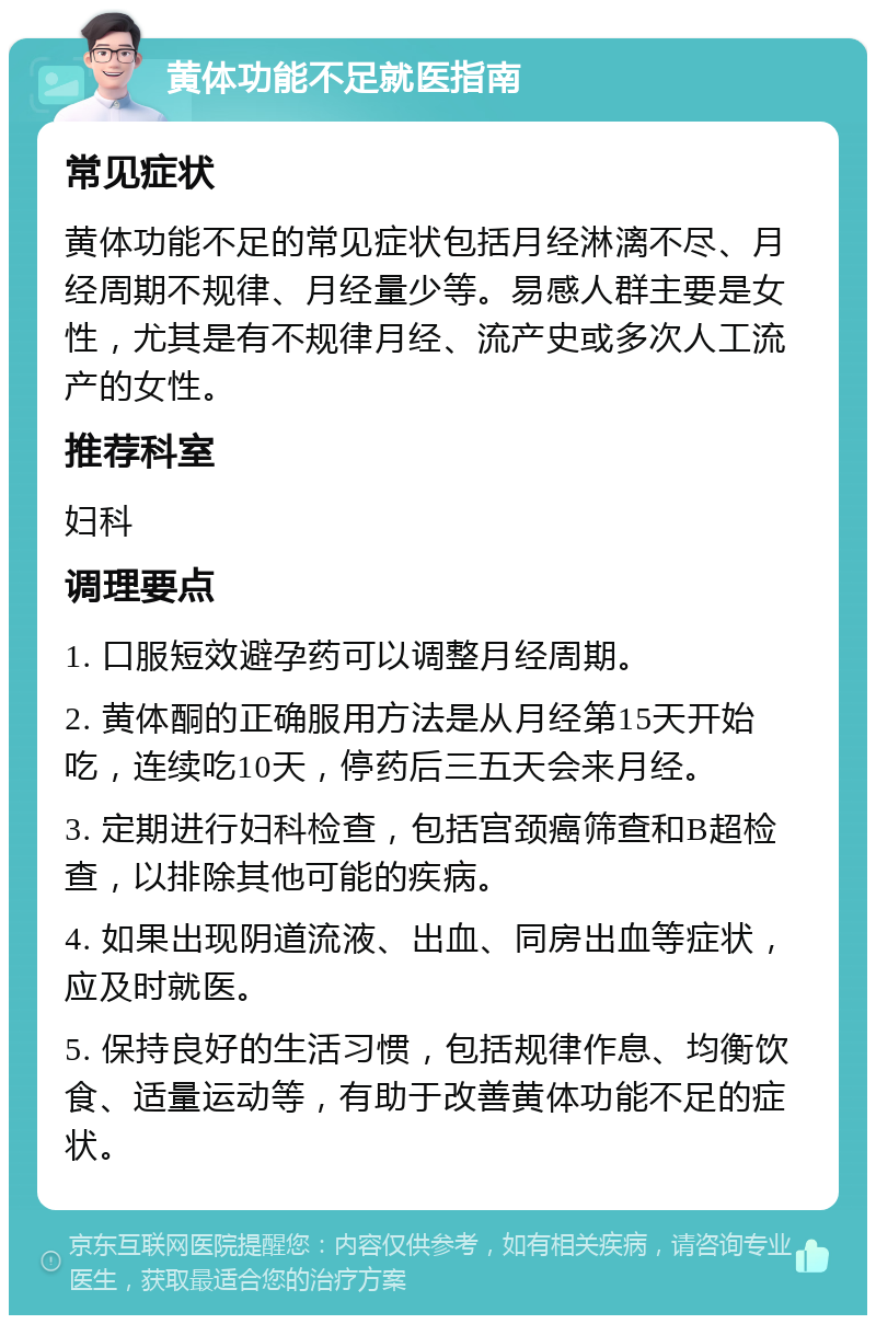 黄体功能不足就医指南 常见症状 黄体功能不足的常见症状包括月经淋漓不尽、月经周期不规律、月经量少等。易感人群主要是女性，尤其是有不规律月经、流产史或多次人工流产的女性。 推荐科室 妇科 调理要点 1. 口服短效避孕药可以调整月经周期。 2. 黄体酮的正确服用方法是从月经第15天开始吃，连续吃10天，停药后三五天会来月经。 3. 定期进行妇科检查，包括宫颈癌筛查和B超检查，以排除其他可能的疾病。 4. 如果出现阴道流液、出血、同房出血等症状，应及时就医。 5. 保持良好的生活习惯，包括规律作息、均衡饮食、适量运动等，有助于改善黄体功能不足的症状。