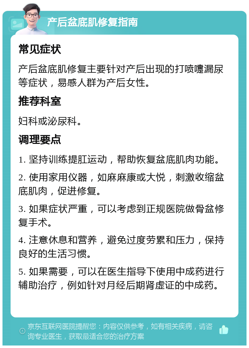 产后盆底肌修复指南 常见症状 产后盆底肌修复主要针对产后出现的打喷嚏漏尿等症状，易感人群为产后女性。 推荐科室 妇科或泌尿科。 调理要点 1. 坚持训练提肛运动，帮助恢复盆底肌肉功能。 2. 使用家用仪器，如麻麻康或大悦，刺激收缩盆底肌肉，促进修复。 3. 如果症状严重，可以考虑到正规医院做骨盆修复手术。 4. 注意休息和营养，避免过度劳累和压力，保持良好的生活习惯。 5. 如果需要，可以在医生指导下使用中成药进行辅助治疗，例如针对月经后期肾虚证的中成药。