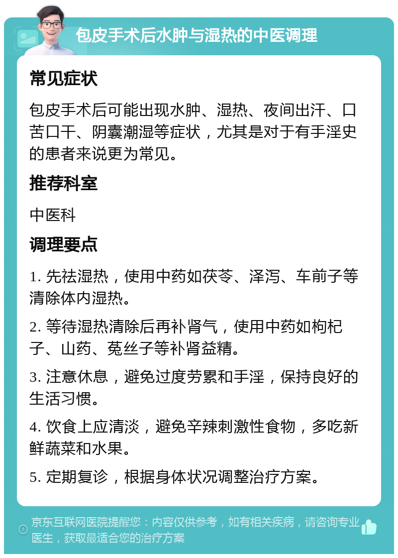 包皮手术后水肿与湿热的中医调理 常见症状 包皮手术后可能出现水肿、湿热、夜间出汗、口苦口干、阴囊潮湿等症状，尤其是对于有手淫史的患者来说更为常见。 推荐科室 中医科 调理要点 1. 先祛湿热，使用中药如茯苓、泽泻、车前子等清除体内湿热。 2. 等待湿热清除后再补肾气，使用中药如枸杞子、山药、菟丝子等补肾益精。 3. 注意休息，避免过度劳累和手淫，保持良好的生活习惯。 4. 饮食上应清淡，避免辛辣刺激性食物，多吃新鲜蔬菜和水果。 5. 定期复诊，根据身体状况调整治疗方案。