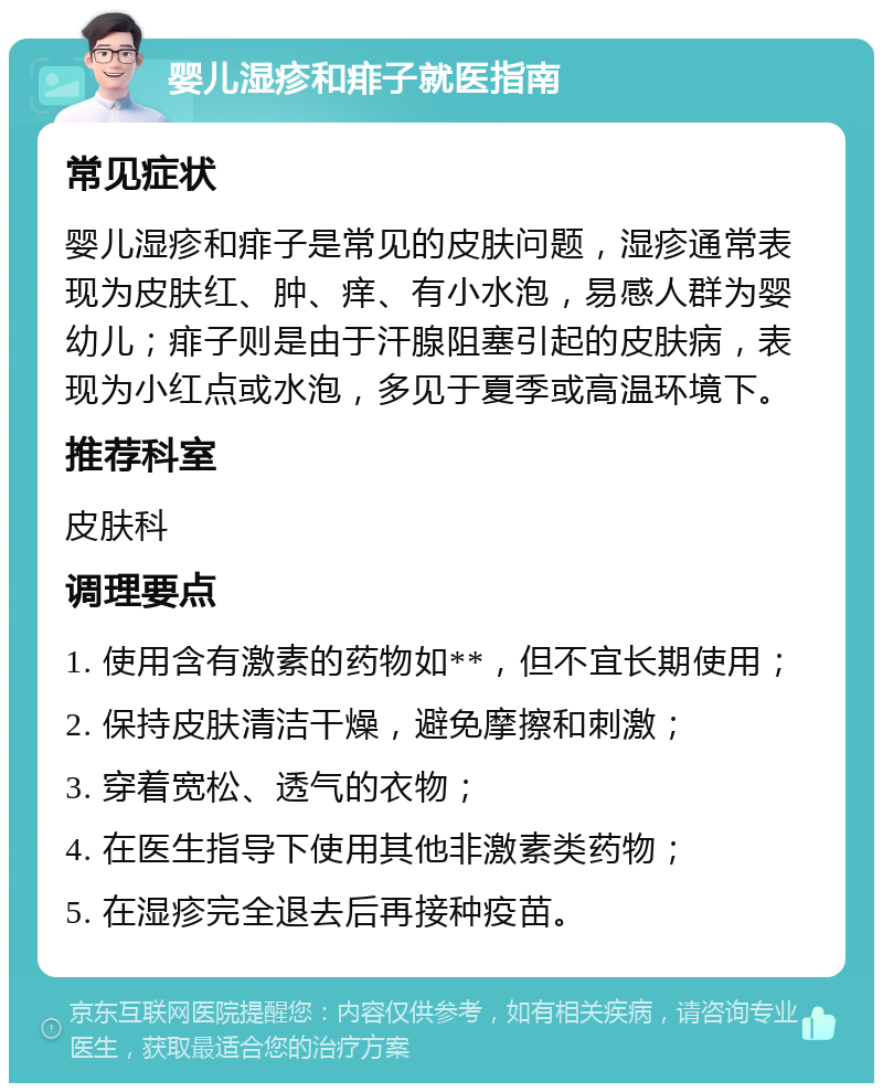 婴儿湿疹和痱子就医指南 常见症状 婴儿湿疹和痱子是常见的皮肤问题，湿疹通常表现为皮肤红、肿、痒、有小水泡，易感人群为婴幼儿；痱子则是由于汗腺阻塞引起的皮肤病，表现为小红点或水泡，多见于夏季或高温环境下。 推荐科室 皮肤科 调理要点 1. 使用含有激素的药物如**，但不宜长期使用； 2. 保持皮肤清洁干燥，避免摩擦和刺激； 3. 穿着宽松、透气的衣物； 4. 在医生指导下使用其他非激素类药物； 5. 在湿疹完全退去后再接种疫苗。