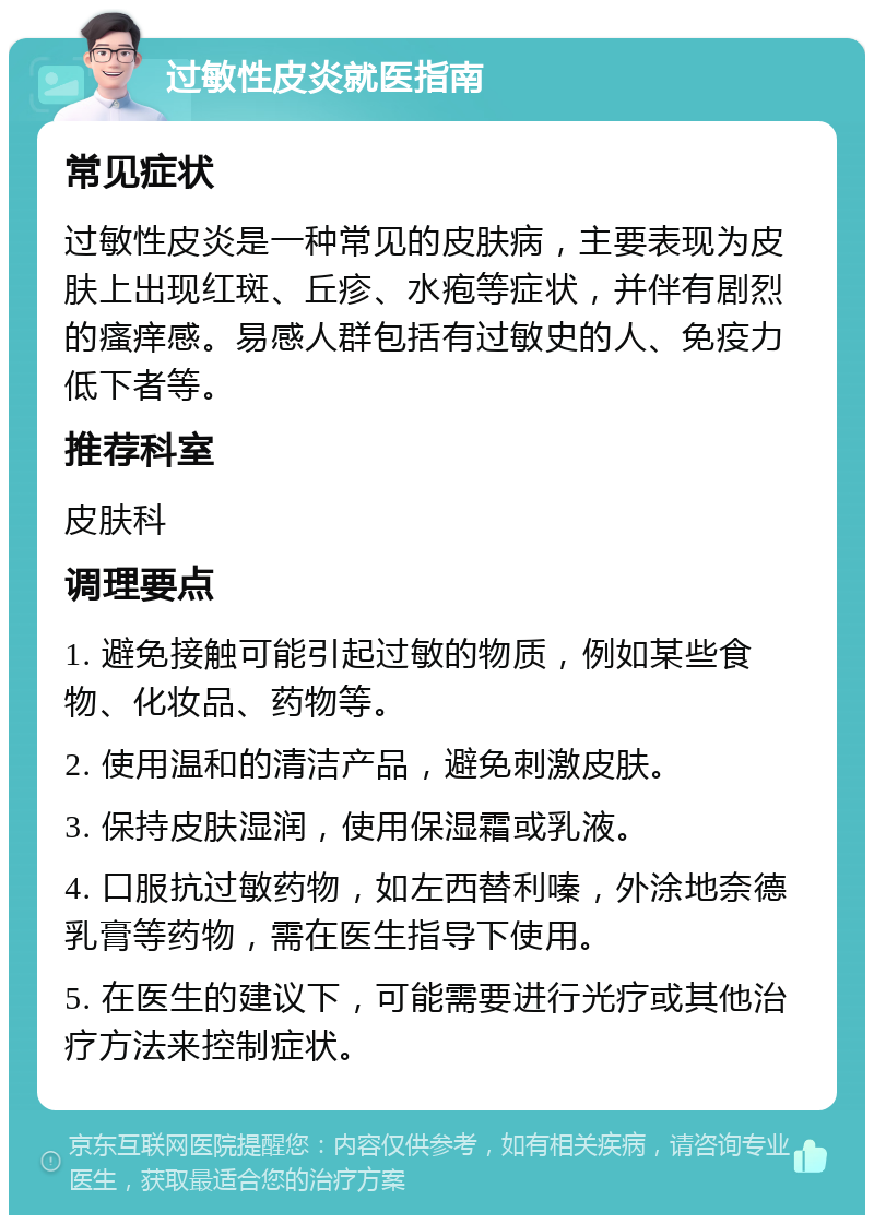 过敏性皮炎就医指南 常见症状 过敏性皮炎是一种常见的皮肤病，主要表现为皮肤上出现红斑、丘疹、水疱等症状，并伴有剧烈的瘙痒感。易感人群包括有过敏史的人、免疫力低下者等。 推荐科室 皮肤科 调理要点 1. 避免接触可能引起过敏的物质，例如某些食物、化妆品、药物等。 2. 使用温和的清洁产品，避免刺激皮肤。 3. 保持皮肤湿润，使用保湿霜或乳液。 4. 口服抗过敏药物，如左西替利嗪，外涂地奈德乳膏等药物，需在医生指导下使用。 5. 在医生的建议下，可能需要进行光疗或其他治疗方法来控制症状。