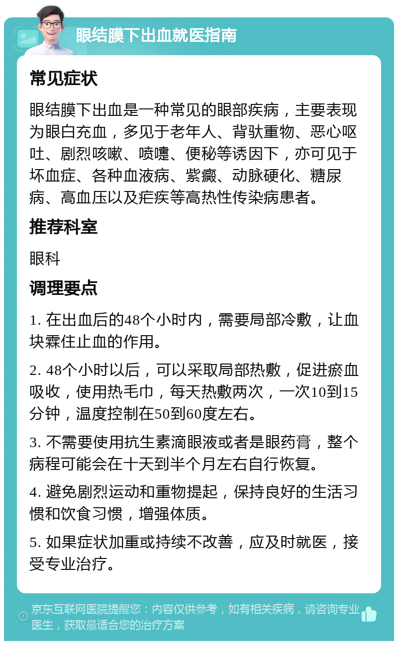 眼结膜下出血就医指南 常见症状 眼结膜下出血是一种常见的眼部疾病，主要表现为眼白充血，多见于老年人、背驮重物、恶心呕吐、剧烈咳嗽、喷嚏、便秘等诱因下，亦可见于坏血症、各种血液病、紫癜、动脉硬化、糖尿病、高血压以及疟疾等高热性传染病患者。 推荐科室 眼科 调理要点 1. 在出血后的48个小时内，需要局部冷敷，让血块霖住止血的作用。 2. 48个小时以后，可以采取局部热敷，促进瘀血吸收，使用热毛巾，每天热敷两次，一次10到15分钟，温度控制在50到60度左右。 3. 不需要使用抗生素滴眼液或者是眼药膏，整个病程可能会在十天到半个月左右自行恢复。 4. 避免剧烈运动和重物提起，保持良好的生活习惯和饮食习惯，增强体质。 5. 如果症状加重或持续不改善，应及时就医，接受专业治疗。