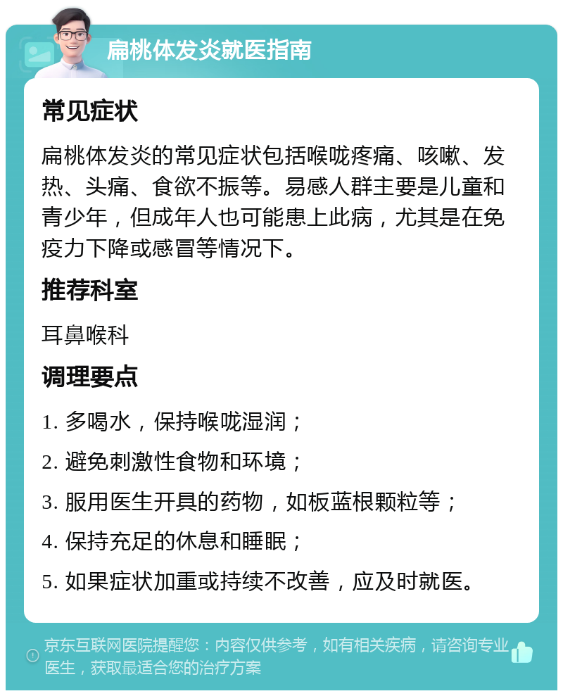 扁桃体发炎就医指南 常见症状 扁桃体发炎的常见症状包括喉咙疼痛、咳嗽、发热、头痛、食欲不振等。易感人群主要是儿童和青少年，但成年人也可能患上此病，尤其是在免疫力下降或感冒等情况下。 推荐科室 耳鼻喉科 调理要点 1. 多喝水，保持喉咙湿润； 2. 避免刺激性食物和环境； 3. 服用医生开具的药物，如板蓝根颗粒等； 4. 保持充足的休息和睡眠； 5. 如果症状加重或持续不改善，应及时就医。