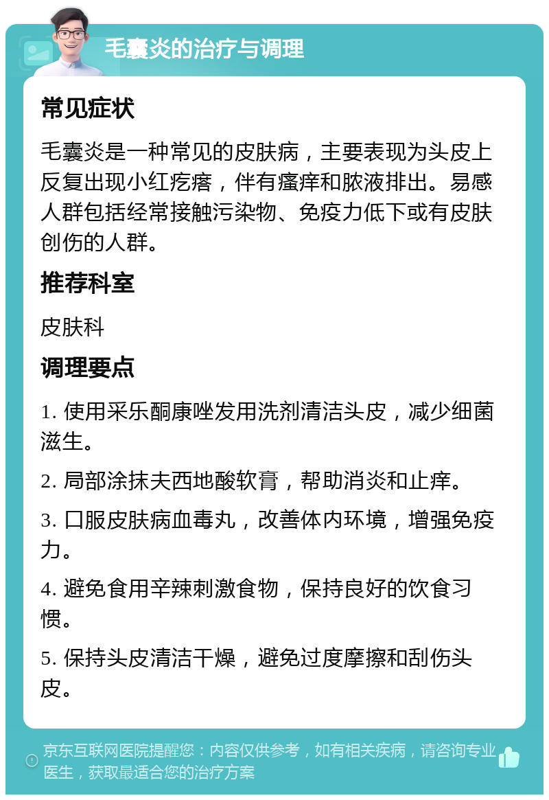 毛囊炎的治疗与调理 常见症状 毛囊炎是一种常见的皮肤病，主要表现为头皮上反复出现小红疙瘩，伴有瘙痒和脓液排出。易感人群包括经常接触污染物、免疫力低下或有皮肤创伤的人群。 推荐科室 皮肤科 调理要点 1. 使用采乐酮康唑发用洗剂清洁头皮，减少细菌滋生。 2. 局部涂抹夫西地酸软膏，帮助消炎和止痒。 3. 口服皮肤病血毒丸，改善体内环境，增强免疫力。 4. 避免食用辛辣刺激食物，保持良好的饮食习惯。 5. 保持头皮清洁干燥，避免过度摩擦和刮伤头皮。