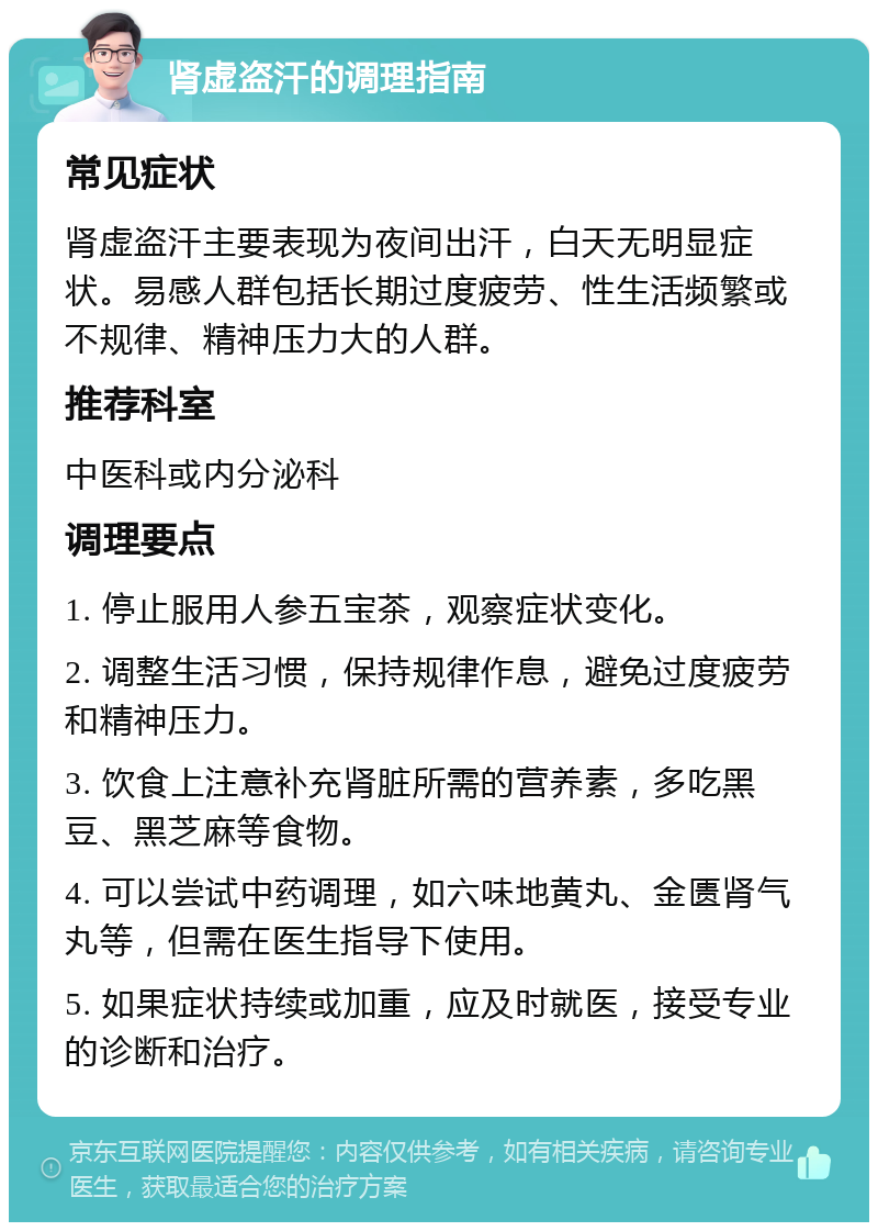 肾虚盗汗的调理指南 常见症状 肾虚盗汗主要表现为夜间出汗，白天无明显症状。易感人群包括长期过度疲劳、性生活频繁或不规律、精神压力大的人群。 推荐科室 中医科或内分泌科 调理要点 1. 停止服用人参五宝茶，观察症状变化。 2. 调整生活习惯，保持规律作息，避免过度疲劳和精神压力。 3. 饮食上注意补充肾脏所需的营养素，多吃黑豆、黑芝麻等食物。 4. 可以尝试中药调理，如六味地黄丸、金匮肾气丸等，但需在医生指导下使用。 5. 如果症状持续或加重，应及时就医，接受专业的诊断和治疗。