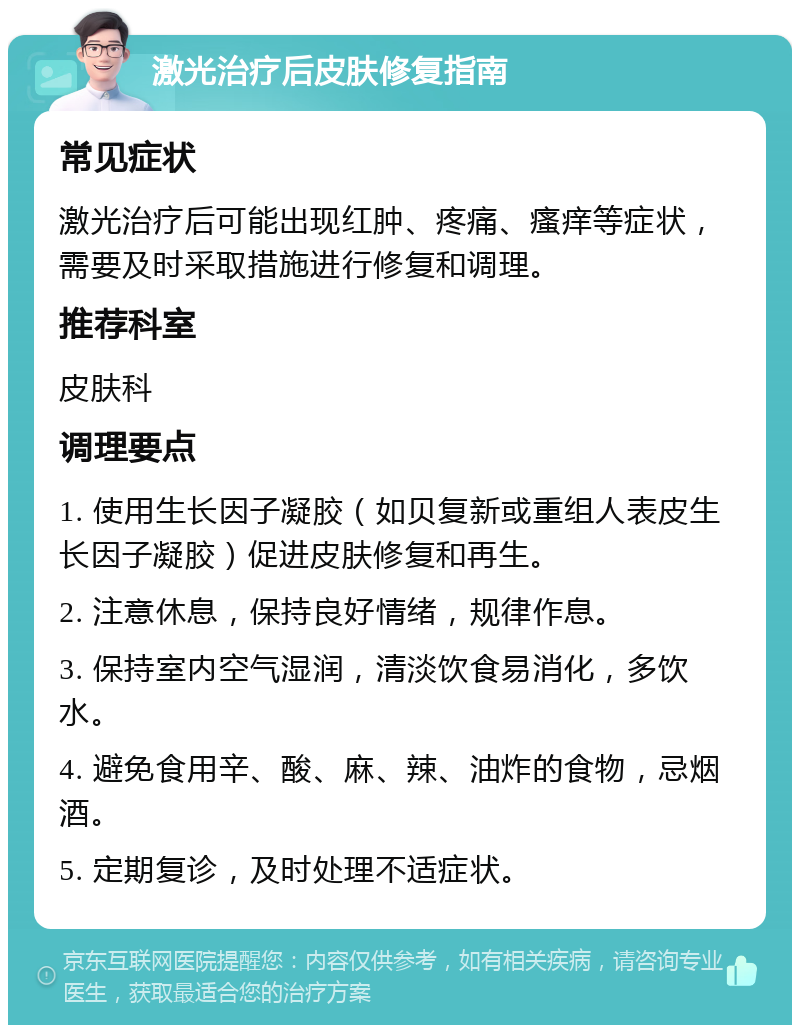 激光治疗后皮肤修复指南 常见症状 激光治疗后可能出现红肿、疼痛、瘙痒等症状，需要及时采取措施进行修复和调理。 推荐科室 皮肤科 调理要点 1. 使用生长因子凝胶（如贝复新或重组人表皮生长因子凝胶）促进皮肤修复和再生。 2. 注意休息，保持良好情绪，规律作息。 3. 保持室内空气湿润，清淡饮食易消化，多饮水。 4. 避免食用辛、酸、麻、辣、油炸的食物，忌烟酒。 5. 定期复诊，及时处理不适症状。