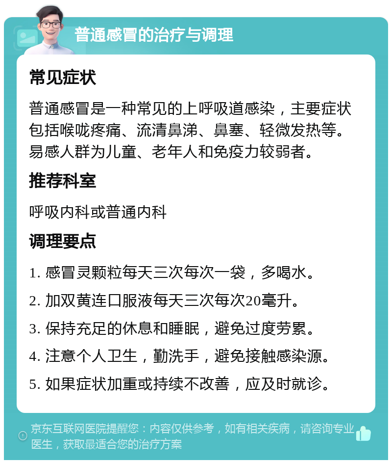 普通感冒的治疗与调理 常见症状 普通感冒是一种常见的上呼吸道感染，主要症状包括喉咙疼痛、流清鼻涕、鼻塞、轻微发热等。易感人群为儿童、老年人和免疫力较弱者。 推荐科室 呼吸内科或普通内科 调理要点 1. 感冒灵颗粒每天三次每次一袋，多喝水。 2. 加双黄连口服液每天三次每次20毫升。 3. 保持充足的休息和睡眠，避免过度劳累。 4. 注意个人卫生，勤洗手，避免接触感染源。 5. 如果症状加重或持续不改善，应及时就诊。