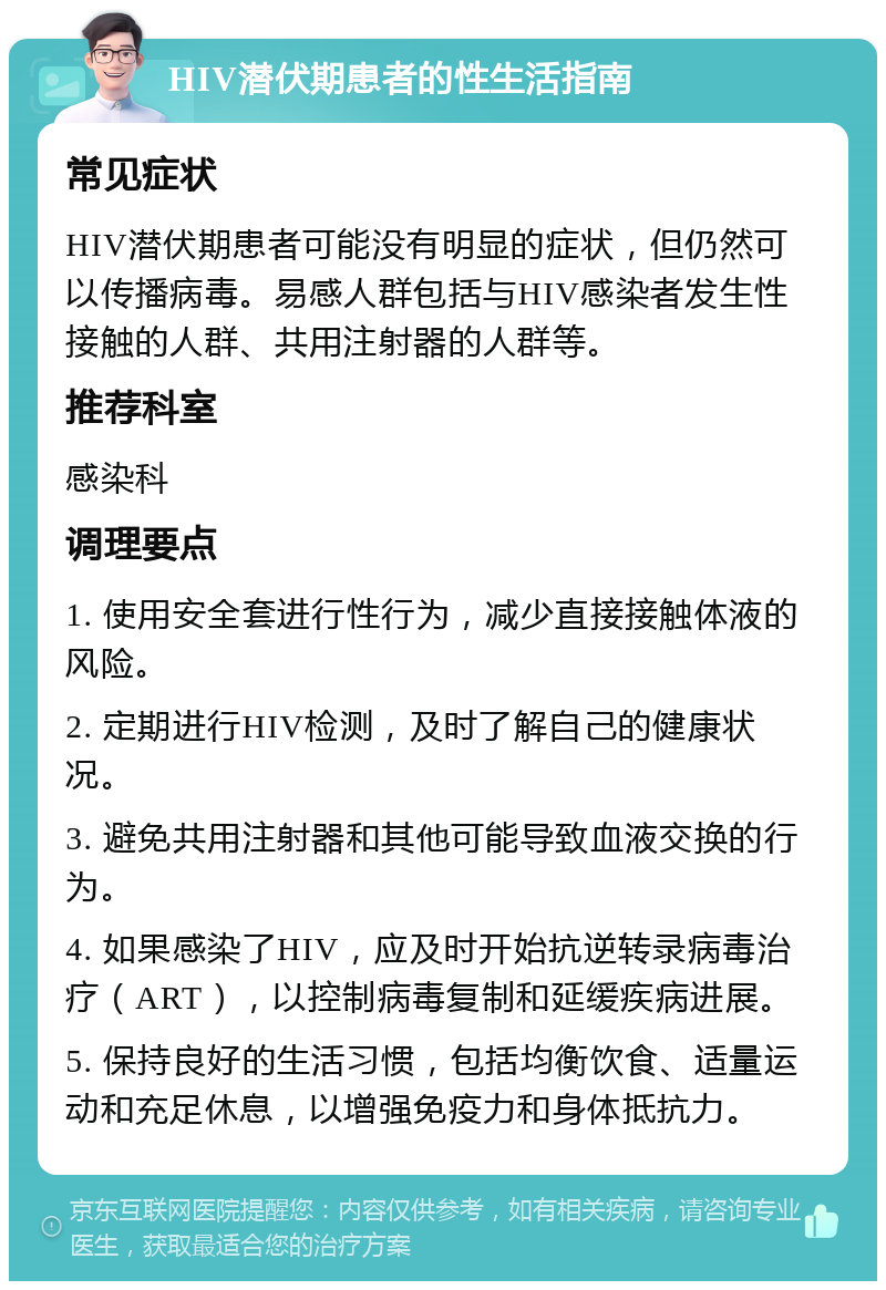 HIV潜伏期患者的性生活指南 常见症状 HIV潜伏期患者可能没有明显的症状，但仍然可以传播病毒。易感人群包括与HIV感染者发生性接触的人群、共用注射器的人群等。 推荐科室 感染科 调理要点 1. 使用安全套进行性行为，减少直接接触体液的风险。 2. 定期进行HIV检测，及时了解自己的健康状况。 3. 避免共用注射器和其他可能导致血液交换的行为。 4. 如果感染了HIV，应及时开始抗逆转录病毒治疗（ART），以控制病毒复制和延缓疾病进展。 5. 保持良好的生活习惯，包括均衡饮食、适量运动和充足休息，以增强免疫力和身体抵抗力。