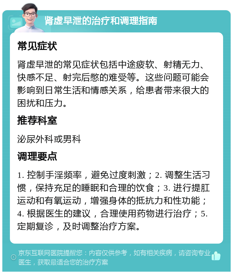 肾虚早泄的治疗和调理指南 常见症状 肾虚早泄的常见症状包括中途疲软、射精无力、快感不足、射完后憋的难受等。这些问题可能会影响到日常生活和情感关系，给患者带来很大的困扰和压力。 推荐科室 泌尿外科或男科 调理要点 1. 控制手淫频率，避免过度刺激；2. 调整生活习惯，保持充足的睡眠和合理的饮食；3. 进行提肛运动和有氧运动，增强身体的抵抗力和性功能；4. 根据医生的建议，合理使用药物进行治疗；5. 定期复诊，及时调整治疗方案。