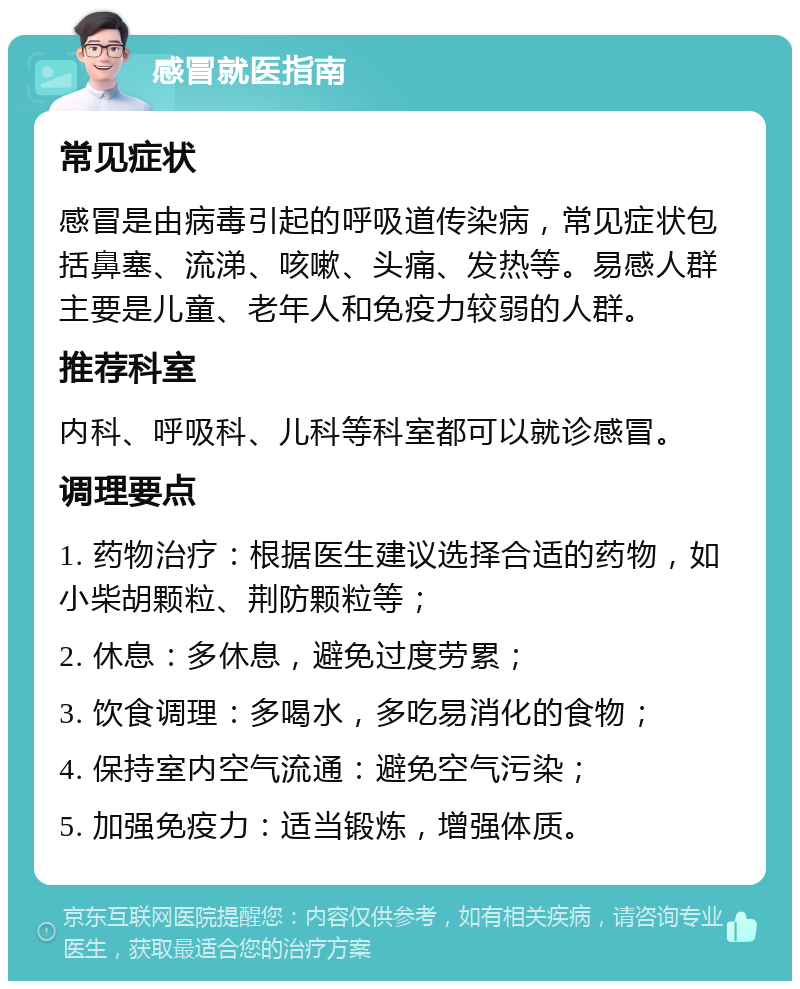 感冒就医指南 常见症状 感冒是由病毒引起的呼吸道传染病，常见症状包括鼻塞、流涕、咳嗽、头痛、发热等。易感人群主要是儿童、老年人和免疫力较弱的人群。 推荐科室 内科、呼吸科、儿科等科室都可以就诊感冒。 调理要点 1. 药物治疗：根据医生建议选择合适的药物，如小柴胡颗粒、荆防颗粒等； 2. 休息：多休息，避免过度劳累； 3. 饮食调理：多喝水，多吃易消化的食物； 4. 保持室内空气流通：避免空气污染； 5. 加强免疫力：适当锻炼，增强体质。