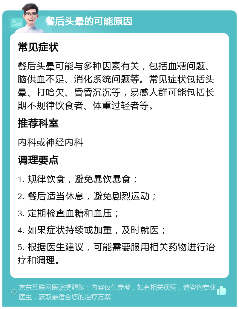 餐后头晕的可能原因 常见症状 餐后头晕可能与多种因素有关，包括血糖问题、脑供血不足、消化系统问题等。常见症状包括头晕、打哈欠、昏昏沉沉等，易感人群可能包括长期不规律饮食者、体重过轻者等。 推荐科室 内科或神经内科 调理要点 1. 规律饮食，避免暴饮暴食； 2. 餐后适当休息，避免剧烈运动； 3. 定期检查血糖和血压； 4. 如果症状持续或加重，及时就医； 5. 根据医生建议，可能需要服用相关药物进行治疗和调理。