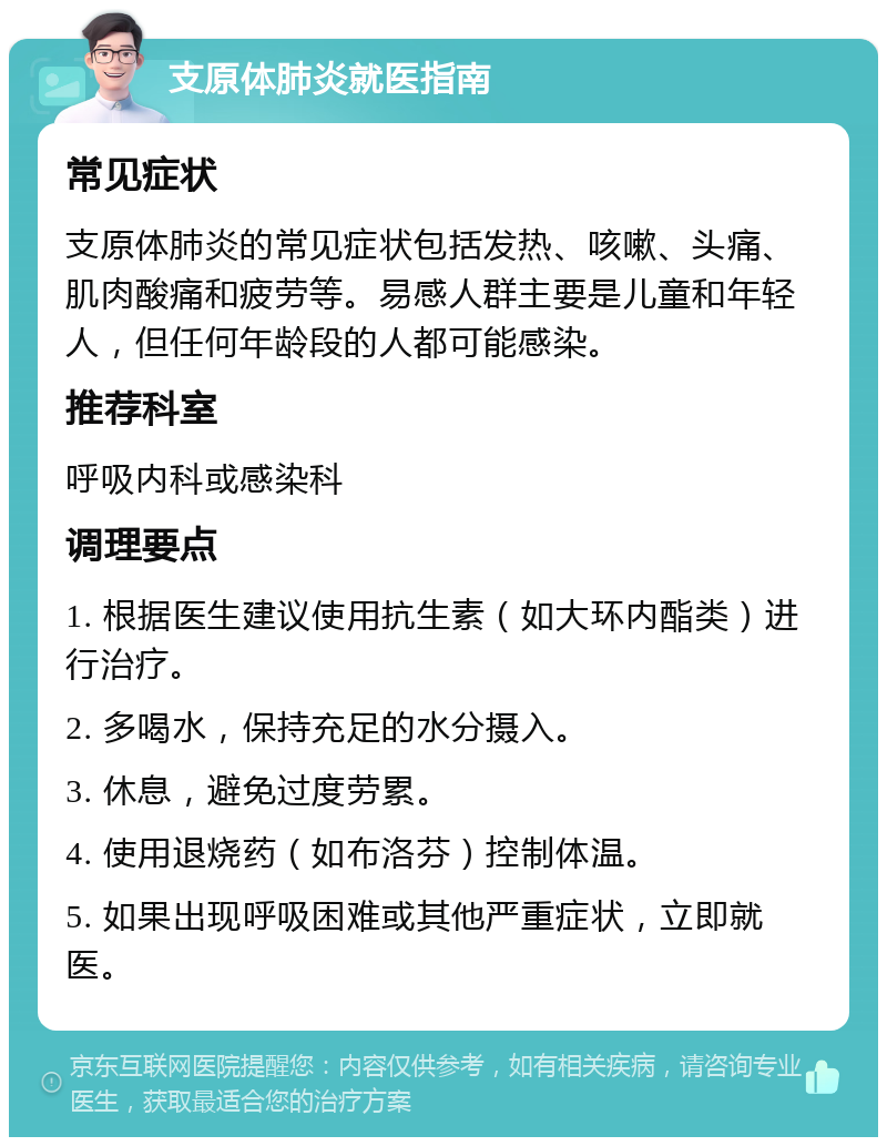 支原体肺炎就医指南 常见症状 支原体肺炎的常见症状包括发热、咳嗽、头痛、肌肉酸痛和疲劳等。易感人群主要是儿童和年轻人，但任何年龄段的人都可能感染。 推荐科室 呼吸内科或感染科 调理要点 1. 根据医生建议使用抗生素（如大环内酯类）进行治疗。 2. 多喝水，保持充足的水分摄入。 3. 休息，避免过度劳累。 4. 使用退烧药（如布洛芬）控制体温。 5. 如果出现呼吸困难或其他严重症状，立即就医。