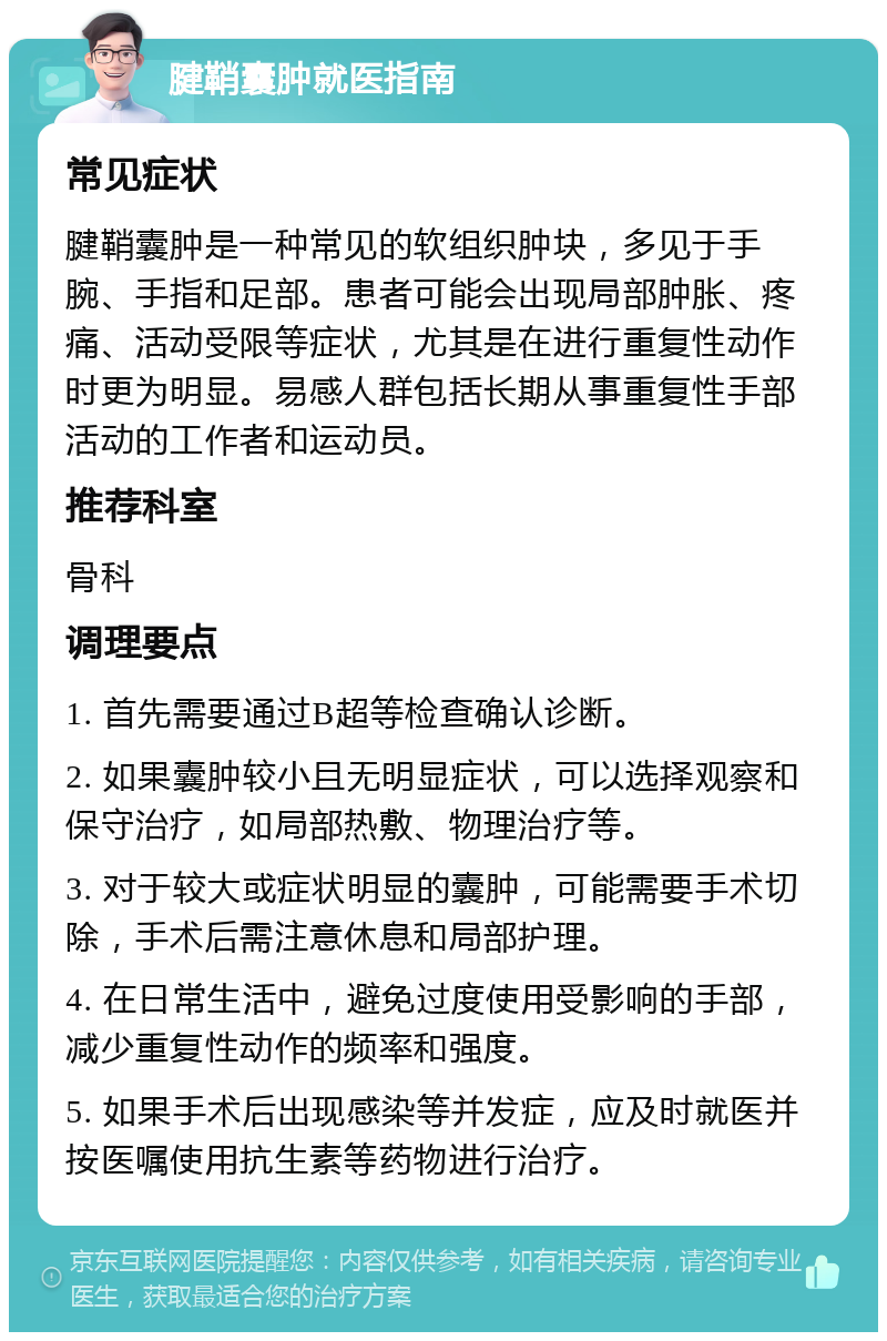 腱鞘囊肿就医指南 常见症状 腱鞘囊肿是一种常见的软组织肿块，多见于手腕、手指和足部。患者可能会出现局部肿胀、疼痛、活动受限等症状，尤其是在进行重复性动作时更为明显。易感人群包括长期从事重复性手部活动的工作者和运动员。 推荐科室 骨科 调理要点 1. 首先需要通过B超等检查确认诊断。 2. 如果囊肿较小且无明显症状，可以选择观察和保守治疗，如局部热敷、物理治疗等。 3. 对于较大或症状明显的囊肿，可能需要手术切除，手术后需注意休息和局部护理。 4. 在日常生活中，避免过度使用受影响的手部，减少重复性动作的频率和强度。 5. 如果手术后出现感染等并发症，应及时就医并按医嘱使用抗生素等药物进行治疗。