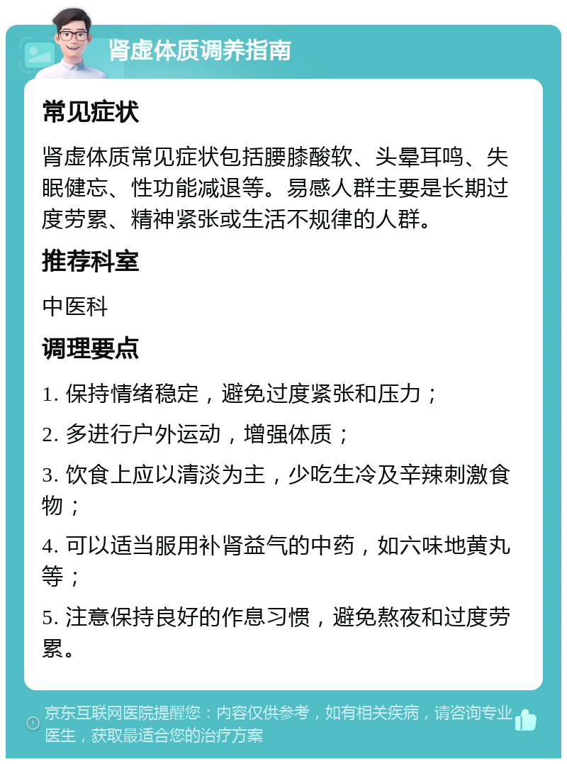 肾虚体质调养指南 常见症状 肾虚体质常见症状包括腰膝酸软、头晕耳鸣、失眠健忘、性功能减退等。易感人群主要是长期过度劳累、精神紧张或生活不规律的人群。 推荐科室 中医科 调理要点 1. 保持情绪稳定，避免过度紧张和压力； 2. 多进行户外运动，增强体质； 3. 饮食上应以清淡为主，少吃生冷及辛辣刺激食物； 4. 可以适当服用补肾益气的中药，如六味地黄丸等； 5. 注意保持良好的作息习惯，避免熬夜和过度劳累。