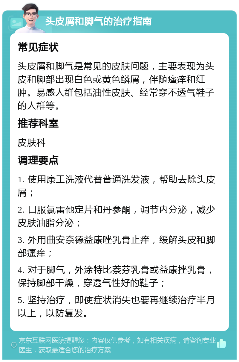 头皮屑和脚气的治疗指南 常见症状 头皮屑和脚气是常见的皮肤问题，主要表现为头皮和脚部出现白色或黄色鳞屑，伴随瘙痒和红肿。易感人群包括油性皮肤、经常穿不透气鞋子的人群等。 推荐科室 皮肤科 调理要点 1. 使用康王洗液代替普通洗发液，帮助去除头皮屑； 2. 口服氯雷他定片和丹参酮，调节内分泌，减少皮肤油脂分泌； 3. 外用曲安奈德益康唑乳膏止痒，缓解头皮和脚部瘙痒； 4. 对于脚气，外涂特比萘芬乳膏或益康挫乳膏，保持脚部干燥，穿透气性好的鞋子； 5. 坚持治疗，即使症状消失也要再继续治疗半月以上，以防复发。