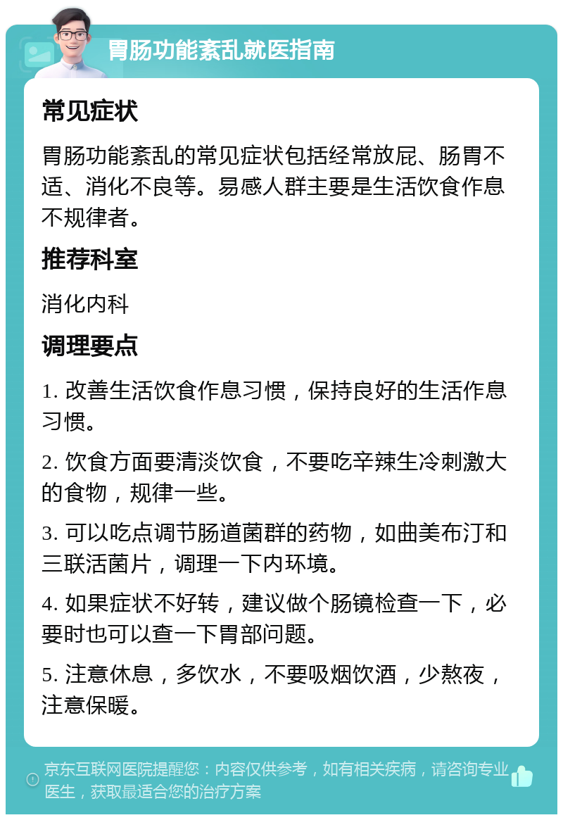 胃肠功能紊乱就医指南 常见症状 胃肠功能紊乱的常见症状包括经常放屁、肠胃不适、消化不良等。易感人群主要是生活饮食作息不规律者。 推荐科室 消化内科 调理要点 1. 改善生活饮食作息习惯，保持良好的生活作息习惯。 2. 饮食方面要清淡饮食，不要吃辛辣生冷刺激大的食物，规律一些。 3. 可以吃点调节肠道菌群的药物，如曲美布汀和三联活菌片，调理一下内环境。 4. 如果症状不好转，建议做个肠镜检查一下，必要时也可以查一下胃部问题。 5. 注意休息，多饮水，不要吸烟饮酒，少熬夜，注意保暖。