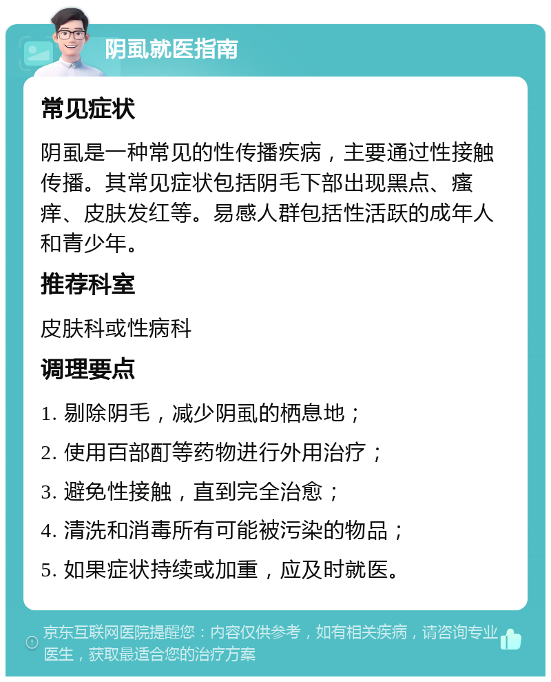 阴虱就医指南 常见症状 阴虱是一种常见的性传播疾病，主要通过性接触传播。其常见症状包括阴毛下部出现黑点、瘙痒、皮肤发红等。易感人群包括性活跃的成年人和青少年。 推荐科室 皮肤科或性病科 调理要点 1. 剔除阴毛，减少阴虱的栖息地； 2. 使用百部酊等药物进行外用治疗； 3. 避免性接触，直到完全治愈； 4. 清洗和消毒所有可能被污染的物品； 5. 如果症状持续或加重，应及时就医。