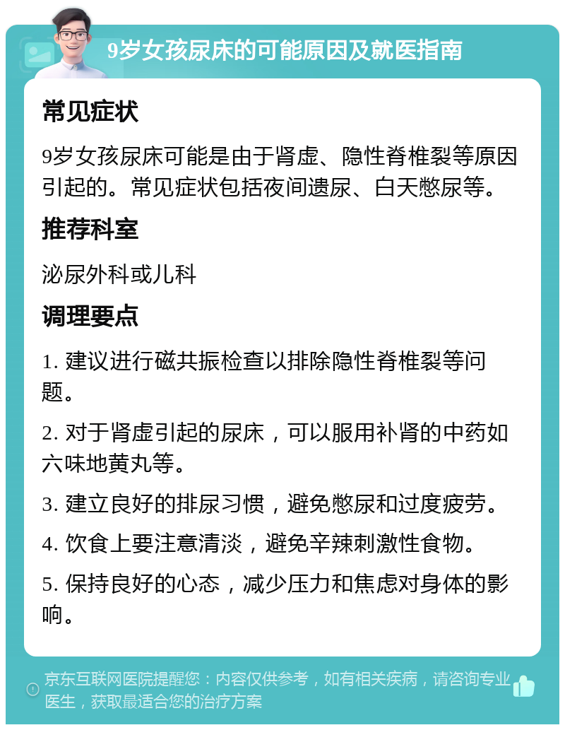 9岁女孩尿床的可能原因及就医指南 常见症状 9岁女孩尿床可能是由于肾虚、隐性脊椎裂等原因引起的。常见症状包括夜间遗尿、白天憋尿等。 推荐科室 泌尿外科或儿科 调理要点 1. 建议进行磁共振检查以排除隐性脊椎裂等问题。 2. 对于肾虚引起的尿床，可以服用补肾的中药如六味地黄丸等。 3. 建立良好的排尿习惯，避免憋尿和过度疲劳。 4. 饮食上要注意清淡，避免辛辣刺激性食物。 5. 保持良好的心态，减少压力和焦虑对身体的影响。