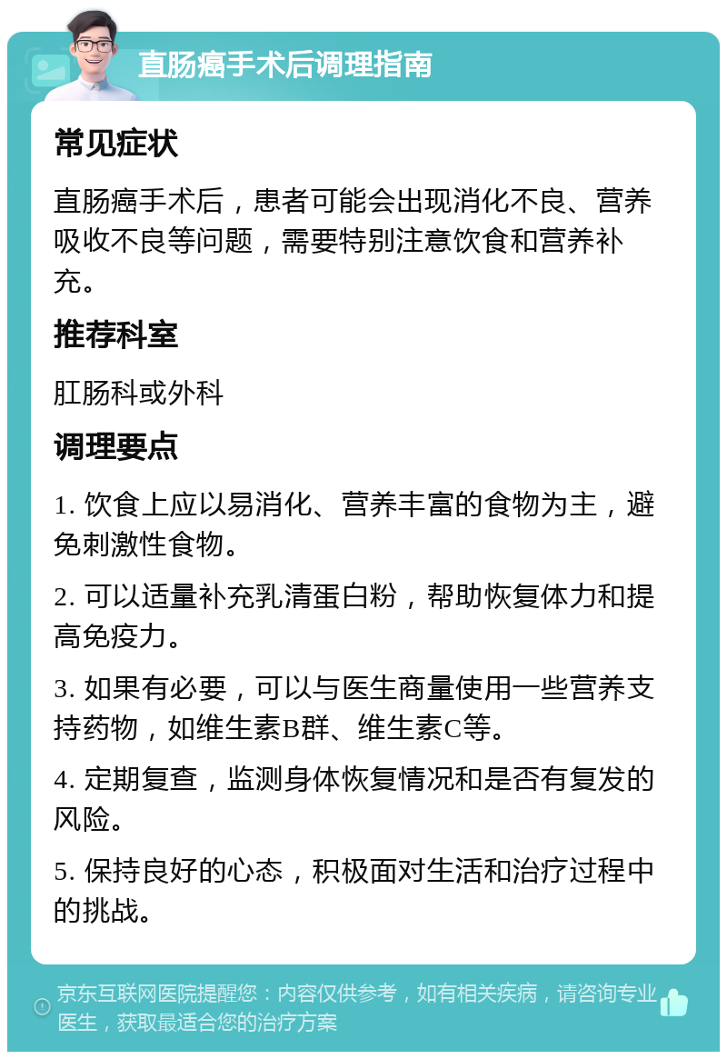 直肠癌手术后调理指南 常见症状 直肠癌手术后，患者可能会出现消化不良、营养吸收不良等问题，需要特别注意饮食和营养补充。 推荐科室 肛肠科或外科 调理要点 1. 饮食上应以易消化、营养丰富的食物为主，避免刺激性食物。 2. 可以适量补充乳清蛋白粉，帮助恢复体力和提高免疫力。 3. 如果有必要，可以与医生商量使用一些营养支持药物，如维生素B群、维生素C等。 4. 定期复查，监测身体恢复情况和是否有复发的风险。 5. 保持良好的心态，积极面对生活和治疗过程中的挑战。