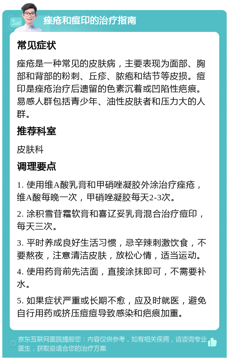 痤疮和痘印的治疗指南 常见症状 痤疮是一种常见的皮肤病，主要表现为面部、胸部和背部的粉刺、丘疹、脓疱和结节等皮损。痘印是痤疮治疗后遗留的色素沉着或凹陷性疤痕。易感人群包括青少年、油性皮肤者和压力大的人群。 推荐科室 皮肤科 调理要点 1. 使用维A酸乳膏和甲硝唑凝胶外涂治疗痤疮，维A酸每晚一次，甲硝唑凝胶每天2-3次。 2. 涂积雪苷霜软膏和喜辽妥乳膏混合治疗痘印，每天三次。 3. 平时养成良好生活习惯，忌辛辣刺激饮食，不要熬夜，注意清洁皮肤，放松心情，适当运动。 4. 使用药膏前先洁面，直接涂抹即可，不需要补水。 5. 如果症状严重或长期不愈，应及时就医，避免自行用药或挤压痘痘导致感染和疤痕加重。