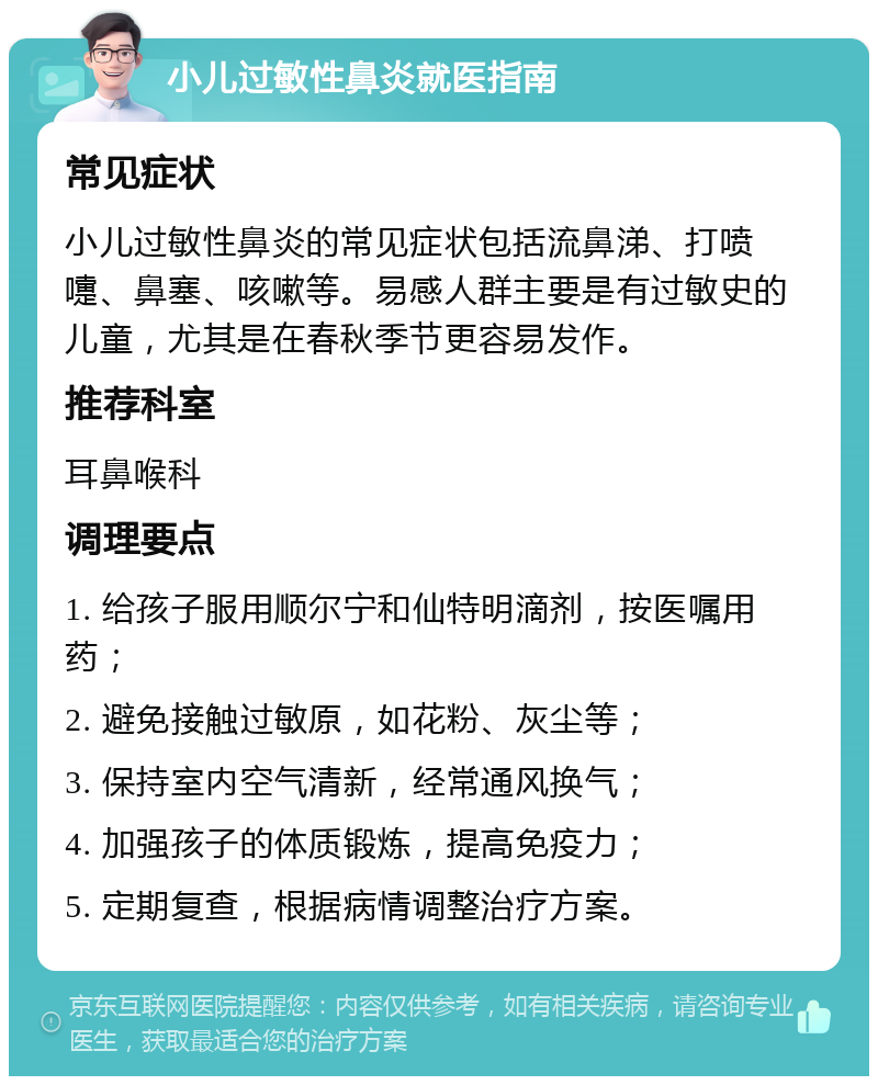 小儿过敏性鼻炎就医指南 常见症状 小儿过敏性鼻炎的常见症状包括流鼻涕、打喷嚏、鼻塞、咳嗽等。易感人群主要是有过敏史的儿童，尤其是在春秋季节更容易发作。 推荐科室 耳鼻喉科 调理要点 1. 给孩子服用顺尔宁和仙特明滴剂，按医嘱用药； 2. 避免接触过敏原，如花粉、灰尘等； 3. 保持室内空气清新，经常通风换气； 4. 加强孩子的体质锻炼，提高免疫力； 5. 定期复查，根据病情调整治疗方案。