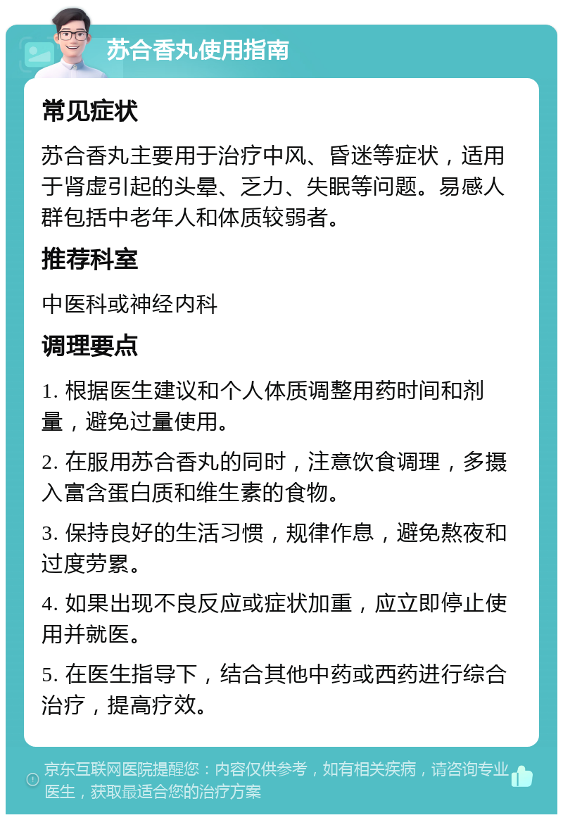 苏合香丸使用指南 常见症状 苏合香丸主要用于治疗中风、昏迷等症状，适用于肾虚引起的头晕、乏力、失眠等问题。易感人群包括中老年人和体质较弱者。 推荐科室 中医科或神经内科 调理要点 1. 根据医生建议和个人体质调整用药时间和剂量，避免过量使用。 2. 在服用苏合香丸的同时，注意饮食调理，多摄入富含蛋白质和维生素的食物。 3. 保持良好的生活习惯，规律作息，避免熬夜和过度劳累。 4. 如果出现不良反应或症状加重，应立即停止使用并就医。 5. 在医生指导下，结合其他中药或西药进行综合治疗，提高疗效。