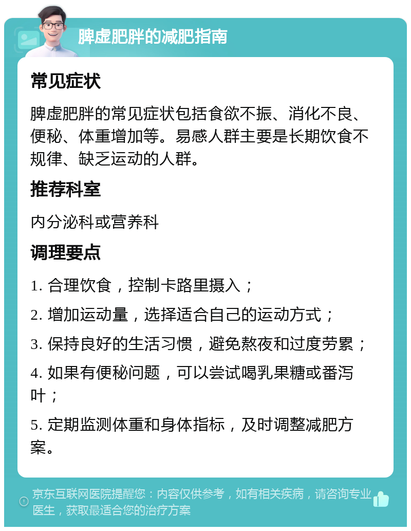 脾虚肥胖的减肥指南 常见症状 脾虚肥胖的常见症状包括食欲不振、消化不良、便秘、体重增加等。易感人群主要是长期饮食不规律、缺乏运动的人群。 推荐科室 内分泌科或营养科 调理要点 1. 合理饮食，控制卡路里摄入； 2. 增加运动量，选择适合自己的运动方式； 3. 保持良好的生活习惯，避免熬夜和过度劳累； 4. 如果有便秘问题，可以尝试喝乳果糖或番泻叶； 5. 定期监测体重和身体指标，及时调整减肥方案。