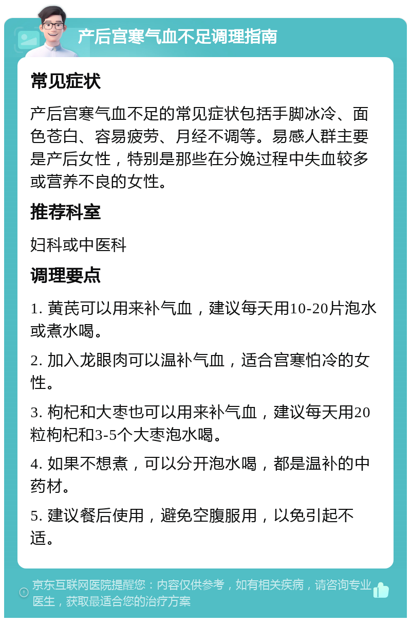 产后宫寒气血不足调理指南 常见症状 产后宫寒气血不足的常见症状包括手脚冰冷、面色苍白、容易疲劳、月经不调等。易感人群主要是产后女性，特别是那些在分娩过程中失血较多或营养不良的女性。 推荐科室 妇科或中医科 调理要点 1. 黄芪可以用来补气血，建议每天用10-20片泡水或煮水喝。 2. 加入龙眼肉可以温补气血，适合宫寒怕冷的女性。 3. 枸杞和大枣也可以用来补气血，建议每天用20粒枸杞和3-5个大枣泡水喝。 4. 如果不想煮，可以分开泡水喝，都是温补的中药材。 5. 建议餐后使用，避免空腹服用，以免引起不适。