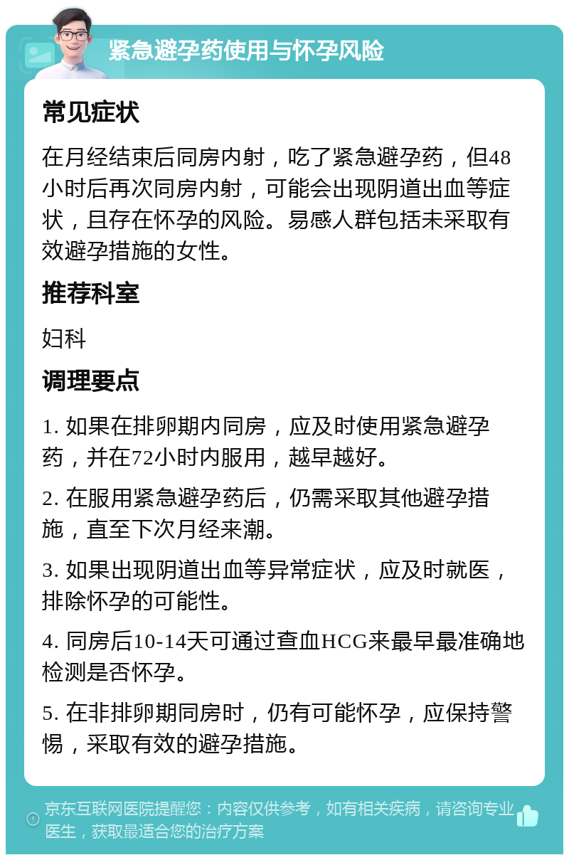 紧急避孕药使用与怀孕风险 常见症状 在月经结束后同房内射，吃了紧急避孕药，但48小时后再次同房内射，可能会出现阴道出血等症状，且存在怀孕的风险。易感人群包括未采取有效避孕措施的女性。 推荐科室 妇科 调理要点 1. 如果在排卵期内同房，应及时使用紧急避孕药，并在72小时内服用，越早越好。 2. 在服用紧急避孕药后，仍需采取其他避孕措施，直至下次月经来潮。 3. 如果出现阴道出血等异常症状，应及时就医，排除怀孕的可能性。 4. 同房后10-14天可通过查血HCG来最早最准确地检测是否怀孕。 5. 在非排卵期同房时，仍有可能怀孕，应保持警惕，采取有效的避孕措施。