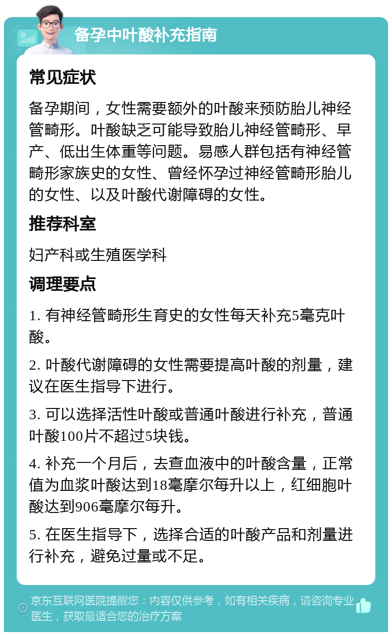 备孕中叶酸补充指南 常见症状 备孕期间，女性需要额外的叶酸来预防胎儿神经管畸形。叶酸缺乏可能导致胎儿神经管畸形、早产、低出生体重等问题。易感人群包括有神经管畸形家族史的女性、曾经怀孕过神经管畸形胎儿的女性、以及叶酸代谢障碍的女性。 推荐科室 妇产科或生殖医学科 调理要点 1. 有神经管畸形生育史的女性每天补充5毫克叶酸。 2. 叶酸代谢障碍的女性需要提高叶酸的剂量，建议在医生指导下进行。 3. 可以选择活性叶酸或普通叶酸进行补充，普通叶酸100片不超过5块钱。 4. 补充一个月后，去查血液中的叶酸含量，正常值为血浆叶酸达到18毫摩尔每升以上，红细胞叶酸达到906毫摩尔每升。 5. 在医生指导下，选择合适的叶酸产品和剂量进行补充，避免过量或不足。