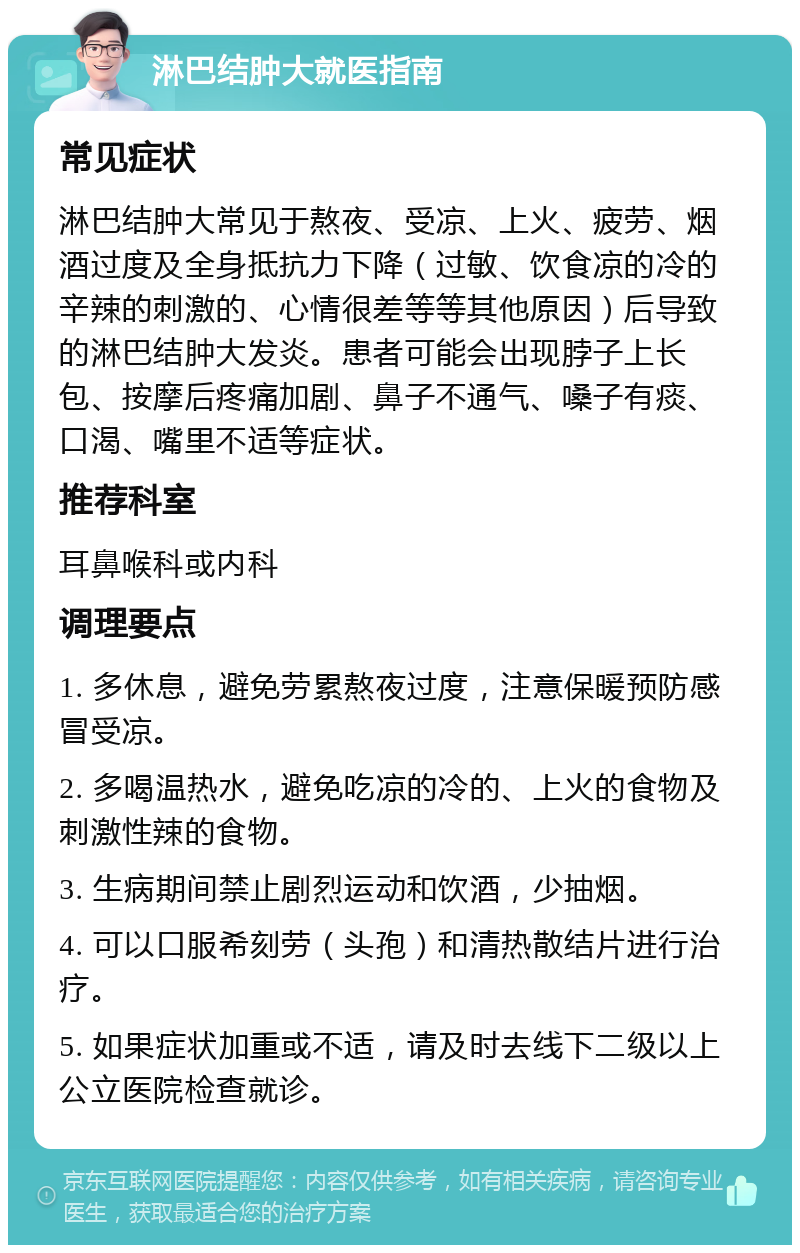 淋巴结肿大就医指南 常见症状 淋巴结肿大常见于熬夜、受凉、上火、疲劳、烟酒过度及全身抵抗力下降（过敏、饮食凉的冷的辛辣的刺激的、心情很差等等其他原因）后导致的淋巴结肿大发炎。患者可能会出现脖子上长包、按摩后疼痛加剧、鼻子不通气、嗓子有痰、口渴、嘴里不适等症状。 推荐科室 耳鼻喉科或内科 调理要点 1. 多休息，避免劳累熬夜过度，注意保暖预防感冒受凉。 2. 多喝温热水，避免吃凉的冷的、上火的食物及刺激性辣的食物。 3. 生病期间禁止剧烈运动和饮酒，少抽烟。 4. 可以口服希刻劳（头孢）和清热散结片进行治疗。 5. 如果症状加重或不适，请及时去线下二级以上公立医院检查就诊。